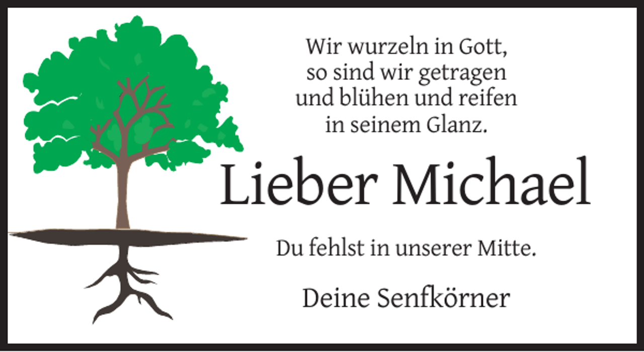<p>Wir wurzeln in Gott,<br />so sind wir getragen<br />und blühen und reifen<br />in seinem Glanz.</p><p>Lieber Michael<br />Du fehlst in unserer Mitte.</p><p>Deine Senfkörner</p>