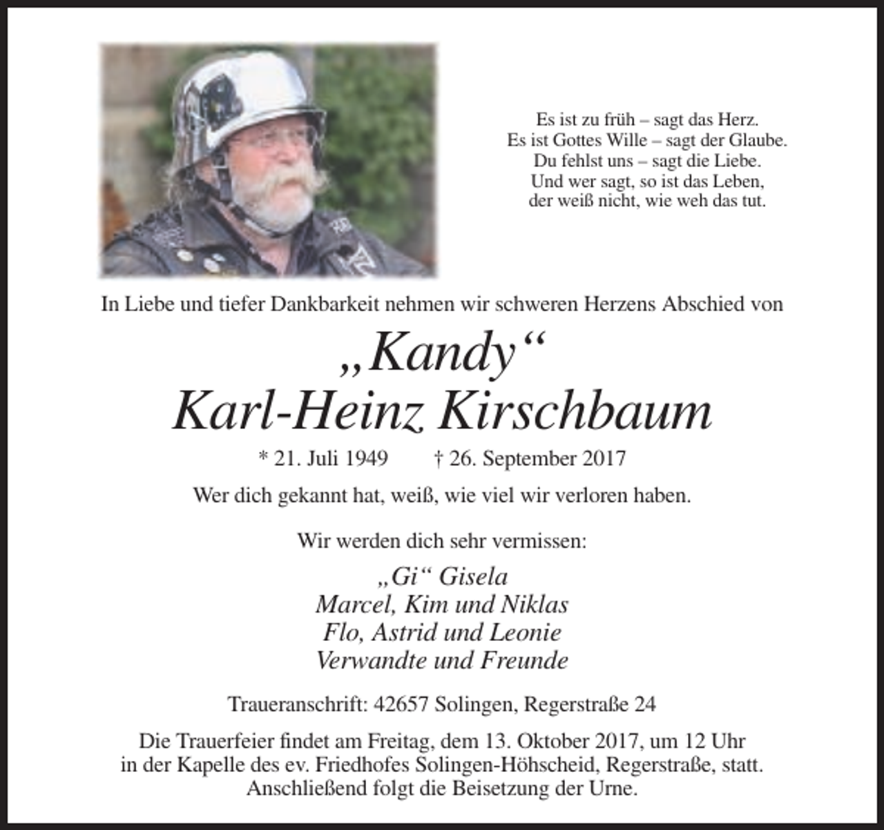 <p>Es ist zu früh – sagt das Herz.<br />Es ist Gottes Wille – sagt der Glaube.<br />Du fehlst uns – sagt die Liebe.<br />Und wer sagt, so ist das Leben,<br />der weiß nicht, wie weh das tut.</p><p>In Liebe und tiefer Dankbarkeit nehmen wir schweren Herzens Abschied von</p><p>„Kandy“<br />Karl-Heinz Kirschbaum<br />* 21. Juli 1949</p><p>† 26. September 2017</p><p>Wer dich gekannt hat, weiß, wie viel wir verloren haben.<br />Wir werden dich sehr vermissen:</p><p>„Gi“ Gisela<br />Marcel, Kim und Niklas<br />Flo, Astrid und Leonie<br />Verwandte und Freunde<br />Traueranschrift: 42657 Solingen, Regerstraße 24<br />Die Trauerfeier findet am Freitag, dem 13. Oktober 2017, um 12 Uhr<br />in der Kapelle des ev. Friedhofes Solingen-Höhscheid, Regerstraße, statt.<br />Anschließend folgt die Beisetzung der Urne.</p>