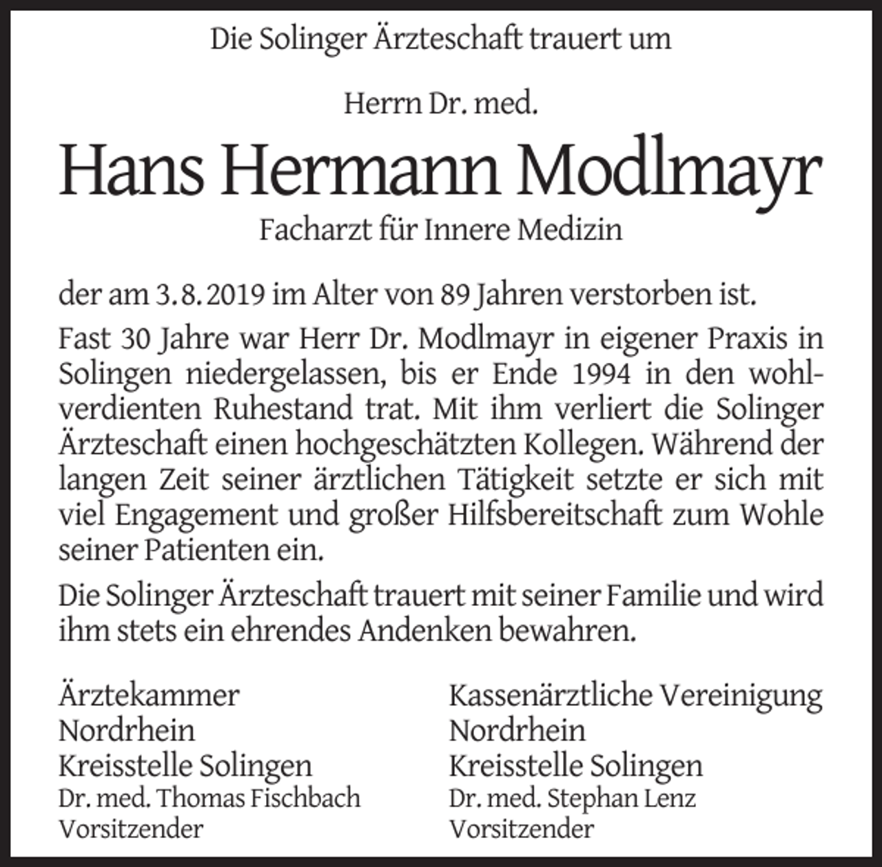 <p>Die Solinger Ärzteschaft trauert um<br />Herrn Dr. med.</p><p>Hans Hermann Modlmayr<br />Facharzt für Innere Medizin</p><p>der am 3.8.2019 im Alter von 89 Jahren verstorben ist.<br />Fast 30 Jahre war Herr Dr. Modlmayr in eigener Praxis in<br />Solingen niedergelassen, bis er Ende 1994 in den wohlverdienten Ruhestand trat. Mit ihm verliert die Solinger<br />Ärzteschaft einen hochgeschätzten Kollegen. Während der<br />langen Zeit seiner ärztlichen Tätigkeit setzte er sich mit<br />viel Engagement und großer Hilfsbereitschaft zum Wohle<br />seiner Patienten ein.<br />Die Solinger Ärzteschaft trauert mit seiner Familie und wird<br />ihm stets ein ehrendes Andenken bewahren.<br />Ärztekammer<br />Nordrhein<br />Kreisstelle Solingen</p><p>Dr. med. Thomas Fischbach<br />Vorsitzender</p><p>Kassenärztliche Vereinigung<br />Nordrhein<br />Kreisstelle Solingen</p><p>Dr. med. Stephan Lenz<br />Vorsitzender</p>