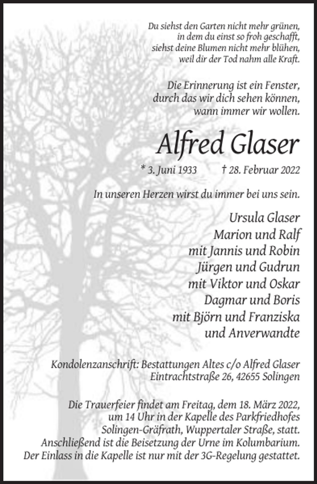 <p>Du siehst den Garten nicht mehr grünen,<br />in dem du einst so froh geschafft,<br />siehst deine Blumen nicht mehr blühen,<br />weil dir der Tod nahm alle Kraft.</p><p>Die Erinnerung ist ein Fenster,<br />durch das wir dich sehen können,<br />wann immer wir wollen.</p><p>Alfred Glaser<br />* 3. Juni 1933</p><p>† 28. Februar 2022</p><p>In unseren Herzen wirst du immer bei uns sein.</p><p>Ursula Glaser<br />Marion und Ralf<br />mit Jannis und Robin<br />Jürgen und Gudrun<br />mit Viktor und Oskar<br />Dagmar und Boris<br />mit Björn und Franziska<br />und Anverwandte<br />Kondolenzanschrift: Bestattungen Altes c/o Alfred Glaser<br />Eintrachtstraße 26, 42655 Solingen<br />Die Trauerfeier findet am Freitag, dem 18. März 2022,<br />um 14 Uhr in der Kapelle des Parkfriedhofes<br />Solingen-Gräfrath, Wuppertaler Straße, statt.<br />Anschließend ist die Beisetzung der Urne im Kolumbarium.<br />Der Einlass in die Kapelle ist nur mit der 3G-Regelung gestattet.</p>