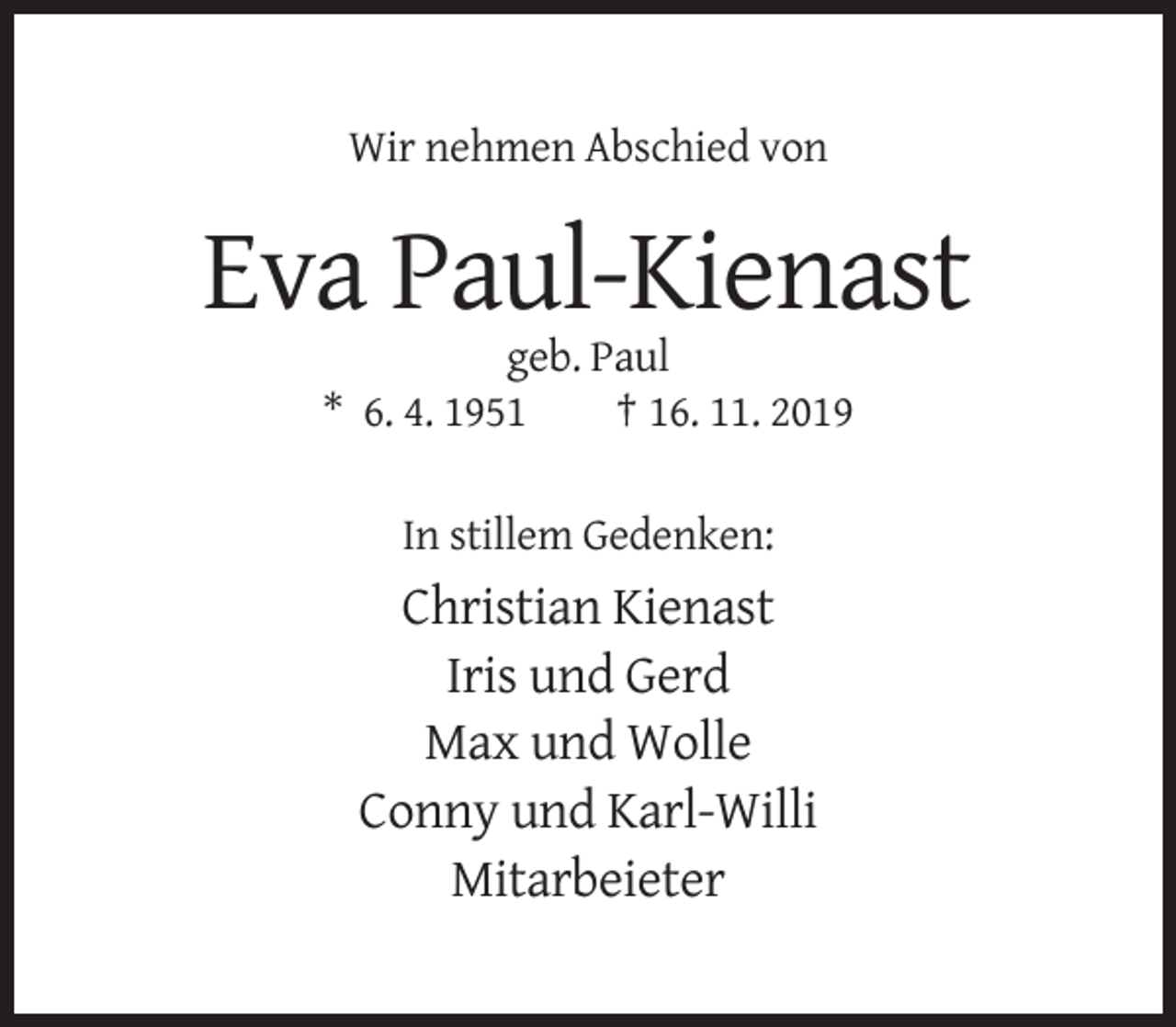 <p>Wir nehmen Abschied von</p><p>Eva Paul-Kienast<br />geb. Paul<br />* 6. 4. 1951<br />† 16. 11. 2019<br />In stillem Gedenken:</p><p>Christian Kienast<br />Iris und Gerd<br />Max und Wolle<br />Conny und Karl-Willi<br />Mitarbeieter</p>