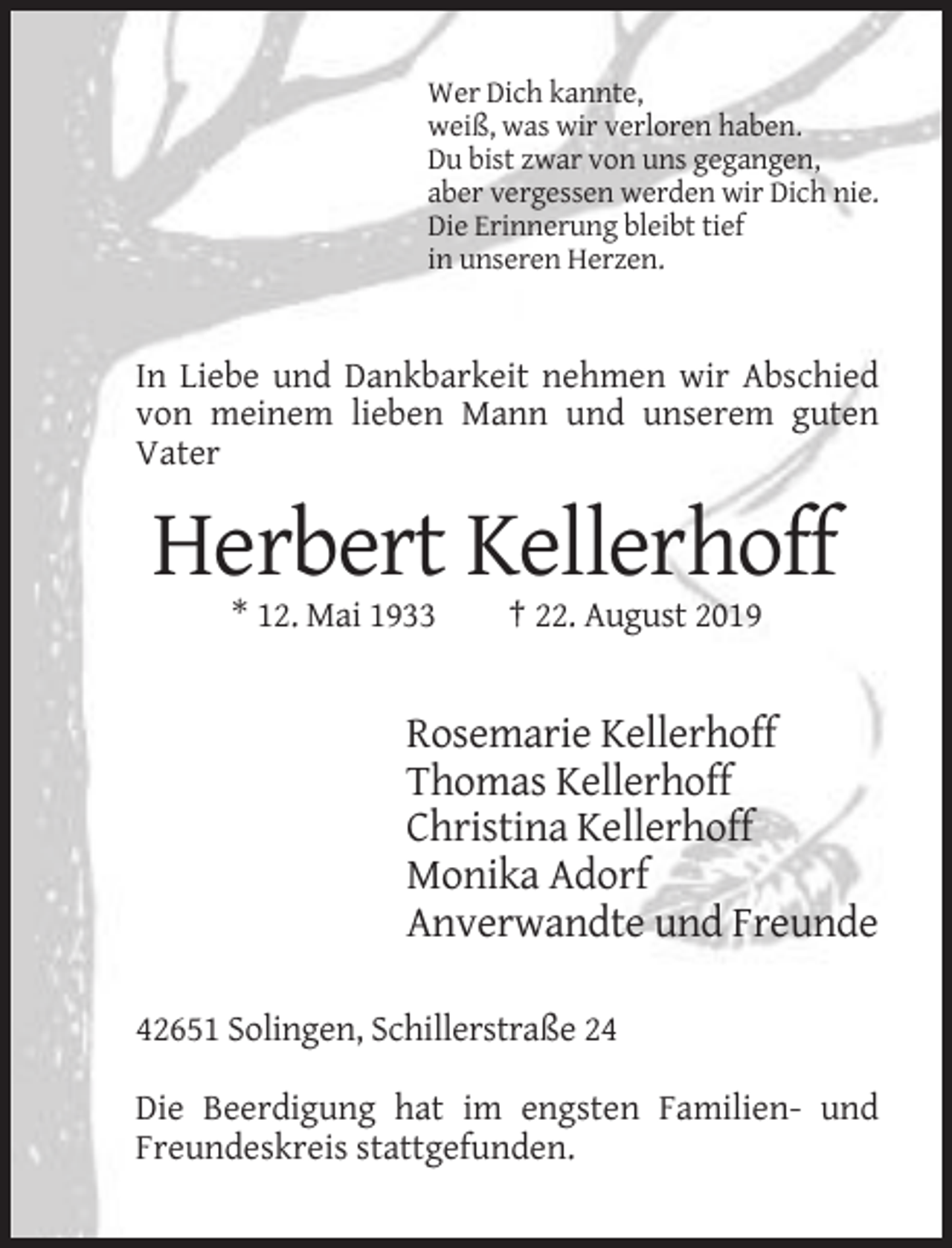 <p>Wer Dich kannte,<br />weiß, was wir verloren haben.<br />Du bist zwar von uns gegangen,<br />aber vergessen werden wir Dich nie.<br />Die Erinnerung bleibt tief<br />in unseren Herzen.</p><p>In Liebe und Dankbarkeit nehmen wir Abschied<br />von meinem lieben Mann und unserem guten<br />Vater</p><p>Herbert Kellerhoff<br />* 12. Mai 1933</p><p>† 22. August 2019</p><p>Rosemarie Kellerhoff<br />Thomas Kellerhoff<br />Christina Kellerhoff<br />Monika Adorf<br />Anverwandte und Freunde<br />42651 Solingen, Schillerstraße 24<br />Die Beerdigung hat im engsten Familien- und<br />Freundeskreis stattgefunden.</p>