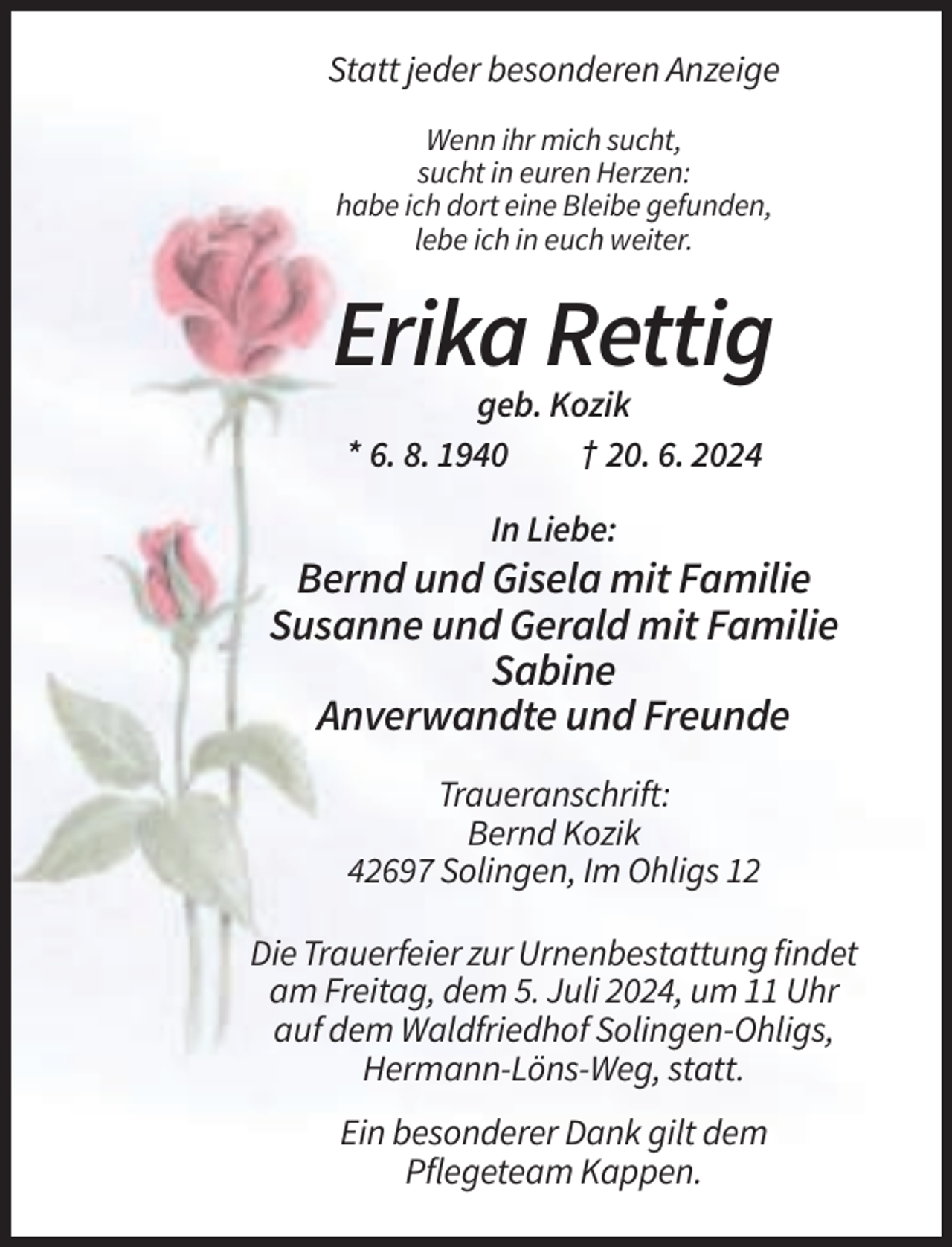 <p>Statt jeder besonderen Anzeige<br />Wenn ihr mich sucht,<br />sucht in euren Herzen:<br />habe ich dort eine Bleibe gefunden,<br />lebe ich in euch weiter.</p><p>Erika Rettig<br />geb. Kozik<br />* 6. 8. 1940<br />† 20. 6. 2024<br />In Liebe:</p><p>Bernd und Gisela mit Familie<br />Susanne und Gerald mit Familie<br />Sabine<br />Anverwandte und Freunde<br />Traueranschrift:<br />Bernd Kozik<br />42697 Solingen, Im Ohligs 12<br />Die Trauerfeier zur Urnenbestattung findet<br />am Freitag, dem 5. Juli 2024, um 11 Uhr<br />auf dem Waldfriedhof Solingen-Ohligs,<br />Hermann-Löns-Weg, statt.<br />Ein besonderer Dank gilt dem<br />Pflegeteam Kappen.</p>