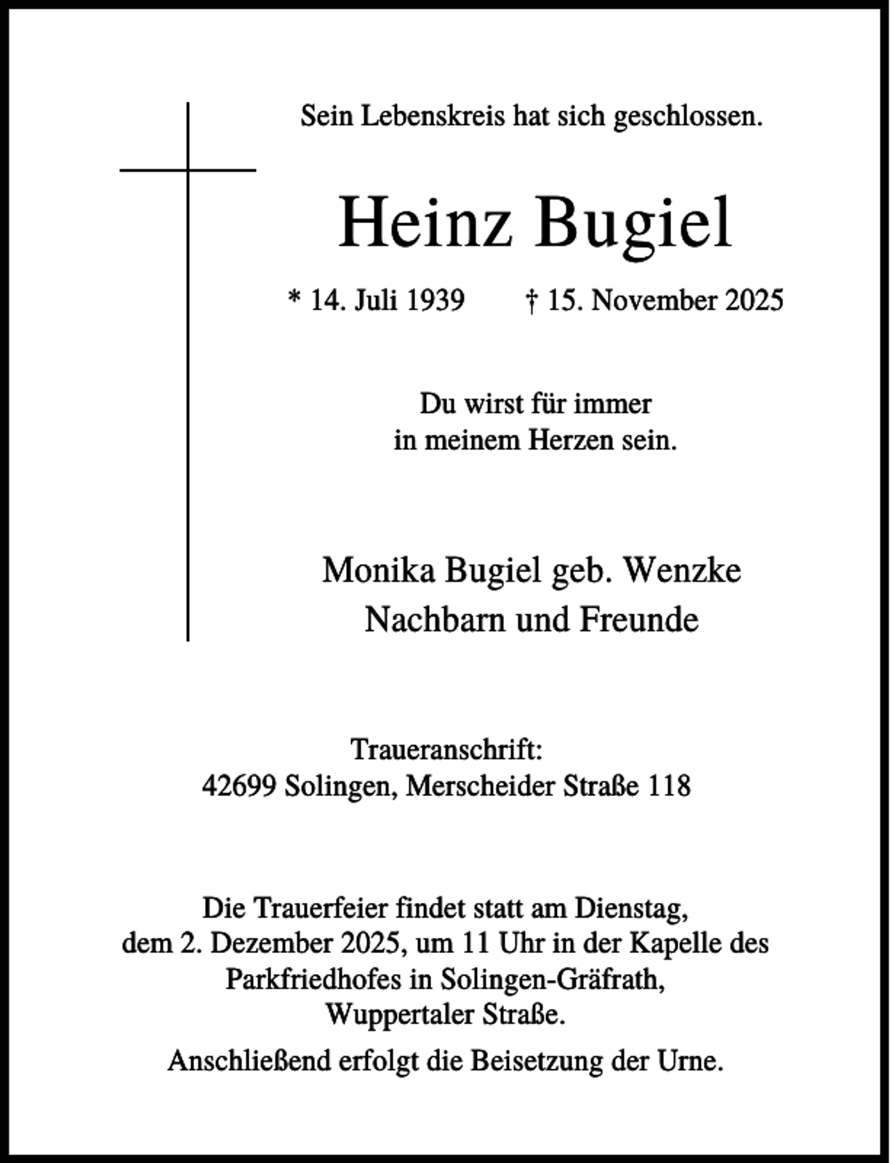 <p>Sein Lebenskreis hat sich geschlossen.</p><p>Heinz Bugiel<br />* 14. Juli 1939</p><p>† 15. November 2025</p><p>Du wirst für immer<br />in meinem Herzen sein.</p><p>Monika Bugiel geb. Wenzke<br />Nachbarn und Freunde</p><p>Traueranschrift:<br />42699 Solingen, Merscheider Straße 118</p><p>Die Trauerfeier findet statt am Dienstag,<br />dem 2. Dezember 2025, um 11 Uhr in der Kapelle des<br />Parkfriedhofes in Solingen-Gräfrath,<br />Wuppertaler Straße.<br />Anschließend erfolgt die Beisetzung der Urne.</p>