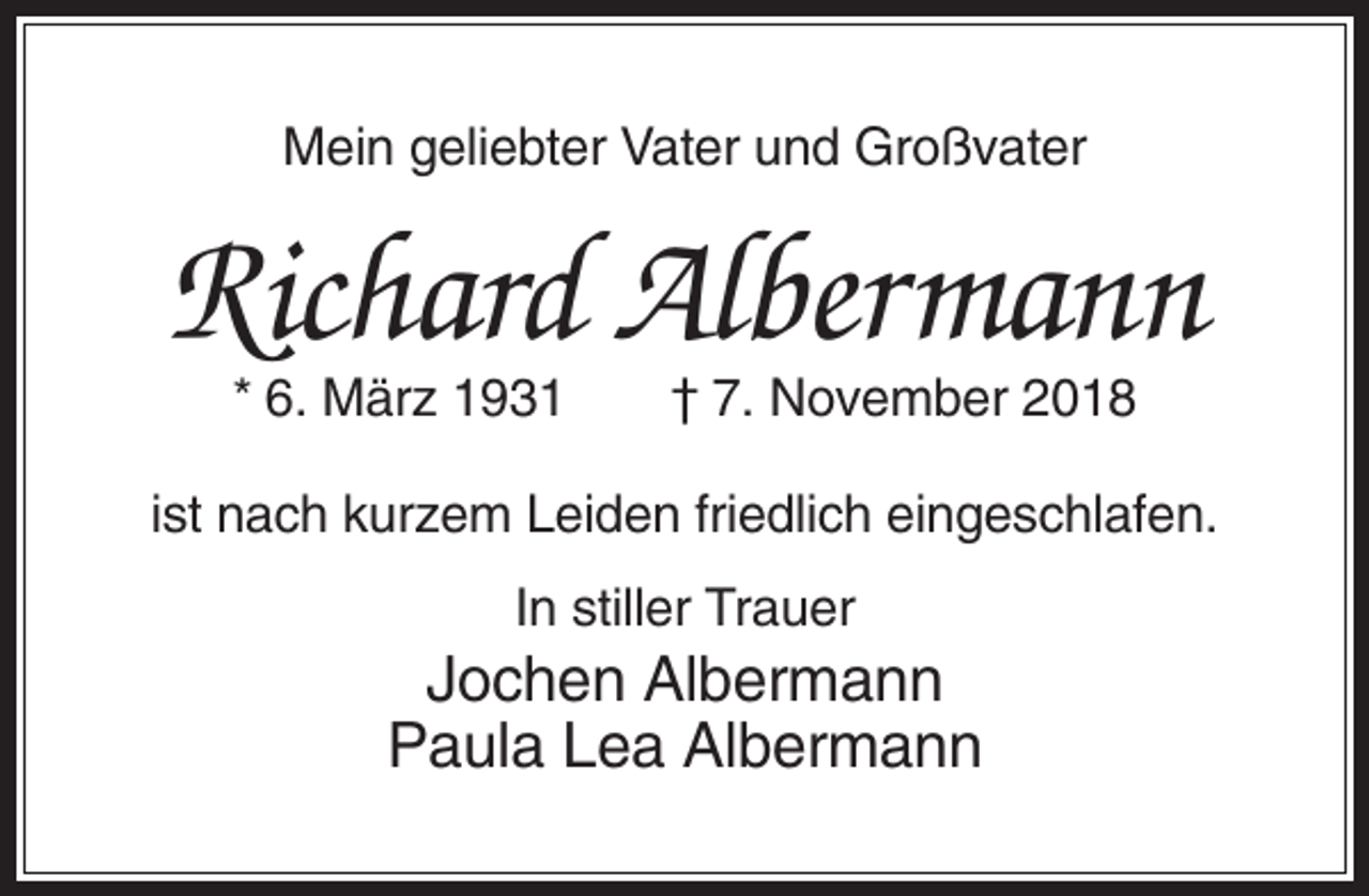 <p>Mein geliebter Vater und Großvater</p><p>Richard Albermann<br />* 6. März 1931</p><p>† 7. November 2018</p><p>ist nach kurzem Leiden friedlich eingeschlafen.<br />In stiller Trauer</p><p>Jochen Albermann<br />Paula Lea Albermann</p>