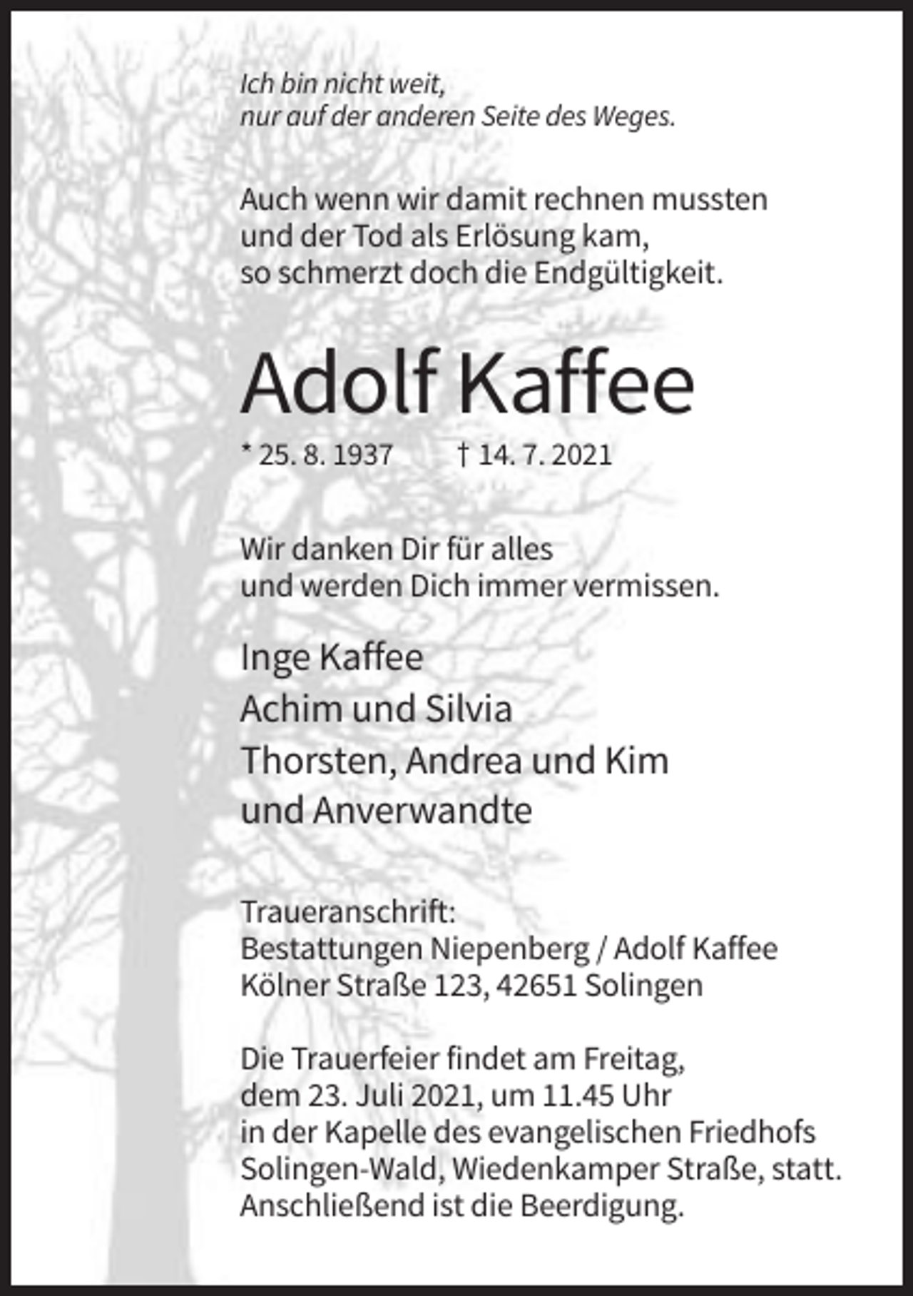 <p>Ich bin nicht weit,<br />nur auf der anderen Seite des Weges.</p><p>Auch wenn wir damit rechnen mussten<br />und der Tod als Erlösung kam,<br />so schmerzt doch die Endgültigkeit.</p><p>Adolf Kaffee<br />* 25. 8. 1937</p><p>† 14. 7. 2021</p><p>Wir danken Dir für alles<br />und werden Dich immer vermissen.</p><p>Inge Kaffee<br />Achim und Silvia<br />Thorsten, Andrea und Kim<br />und Anverwandte<br />Traueranschrift:<br />Bestattungen Niepenberg / Adolf Kaffee<br />Kölner Straße 123, 42651 Solingen<br />Die Trauerfeier findet am Freitag,<br />dem 23. Juli 2021, um 11.45 Uhr<br />in der Kapelle des evangelischen Friedhofs<br />Solingen-Wald, Wiedenkamper Straße, statt.<br />Anschließend ist die Beerdigung.</p>