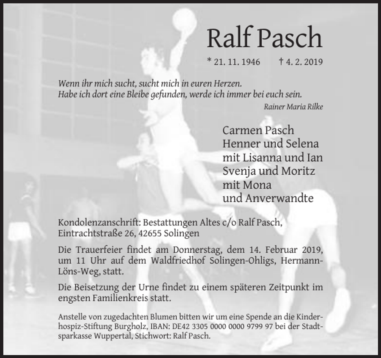 <p>Ralf Pasch<br />* 21. 11. 1946</p><p>† 4. 2. 2019</p><p>Wenn ihr mich sucht, sucht mich in euren Herzen.<br />Habe ich dort eine Bleibe gefunden, werde ich immer bei euch sein.<br />Rainer Maria Rilke</p><p>Carmen Pasch<br />Henner und Selena<br />mit Lisanna und Ian<br />Svenja und Moritz<br />mit Mona<br />und Anverwandte<br />Kondolenzanschrift: Bestattungen Altes c/o Ralf Pasch,<br />Eintrachtstraße 26, 42655 Solingen<br />Die Trauerfeier findet am Donnerstag, dem 14. Februar 2019,<br />um 11 Uhr auf dem Waldfriedhof Solingen-Ohligs, HermannLöns-Weg, statt.<br />Die Beisetzung der Urne findet zu einem späteren Zeitpunkt im<br />engsten Familienkreis statt.<br />Anstelle von zugedachten Blumen bitten wir um eine Spende an die Kinderhospiz-Stiftung Burgholz, IBAN: DE42 3305 9797 bei der Stadtsparkasse Wuppertal, Stichwort: Ralf Pasch.</p>
