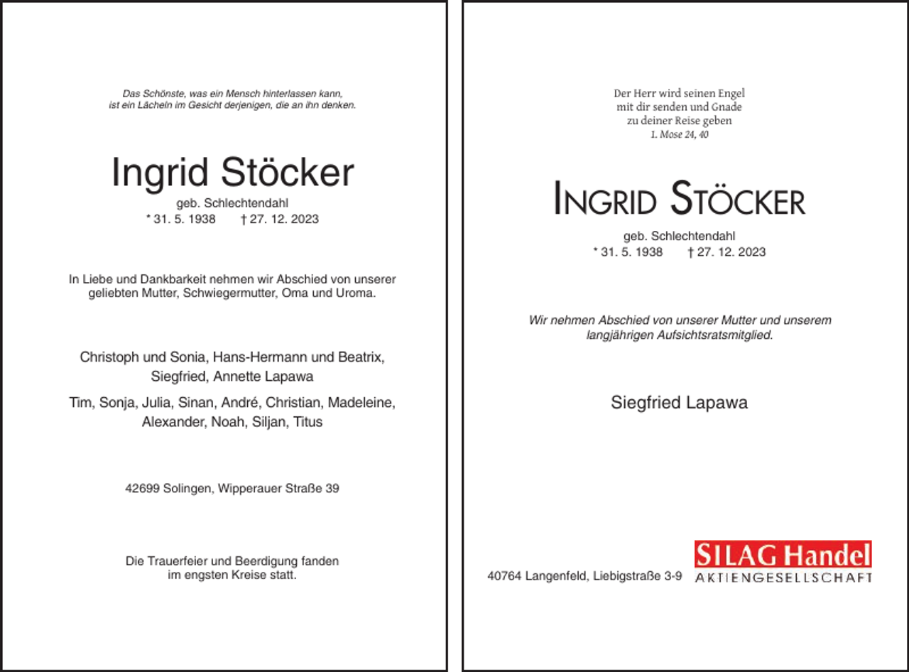 <p>Das Schönste, was ein Mensch hinterlassen kann,<br />ist ein Lächeln im Gesicht derjenigen, die an ihn denken.</p><p>Ingrid Stöcker<br />geb. Schlechtendahl<br />* 31. 5. 1938<br />† 27. 12. 2023</p><p>Der Herr wird seinen Engel<br />mit dir senden und Gnade<br />zu deiner Reise geben<br />1. Mose 24, 40</p><p>INGRID STÖCKER<br />geb. Schlechtendahl<br />* 31. 5. 1938<br />† 27. 12. 2023</p><p>In Liebe und Dankbarkeit nehmen wir Abschied von unserer<br />geliebten Mutter, Schwiegermutter, Oma und Uroma.<br />Wir nehmen Abschied von unserer Mutter und unserem<br />langjährigen Aufsichtsratsmitglied.</p><p>Christoph und Sonia, Hans-Hermann und Beatrix,<br />Siegfried, Annette Lapawa<br />Tim, Sonja, Julia, Sinan, André, Christian, Madeleine,<br />Alexander, Noah, Siljan, Titus</p><p>Siegfried Lapawa</p><p>42699 Solingen, Wipperauer Straße 39</p><p>Die Trauerfeier und Beerdigung fanden<br />im engsten Kreise statt.</p><p>40764 Langenfeld, Liebigstraße 3-9</p>