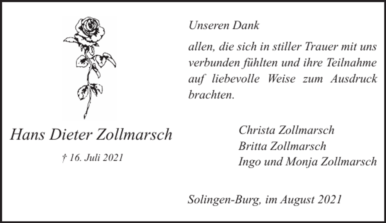 <p>Unseren Dank<br />allen, die sich in stiller Trauer mit uns<br />verbunden fühlten und ihre Teilnahme<br />auf liebevolle Weise zum Ausdruck<br />brachten.</p><p>Hans Dieter Zollmarsch<br />† 16. Juli 2021</p><p>Christa Zollmarsch<br />Britta Zollmarsch<br />Ingo und Monja Zollmarsch<br />Solingen-Burg, im August 2021</p>