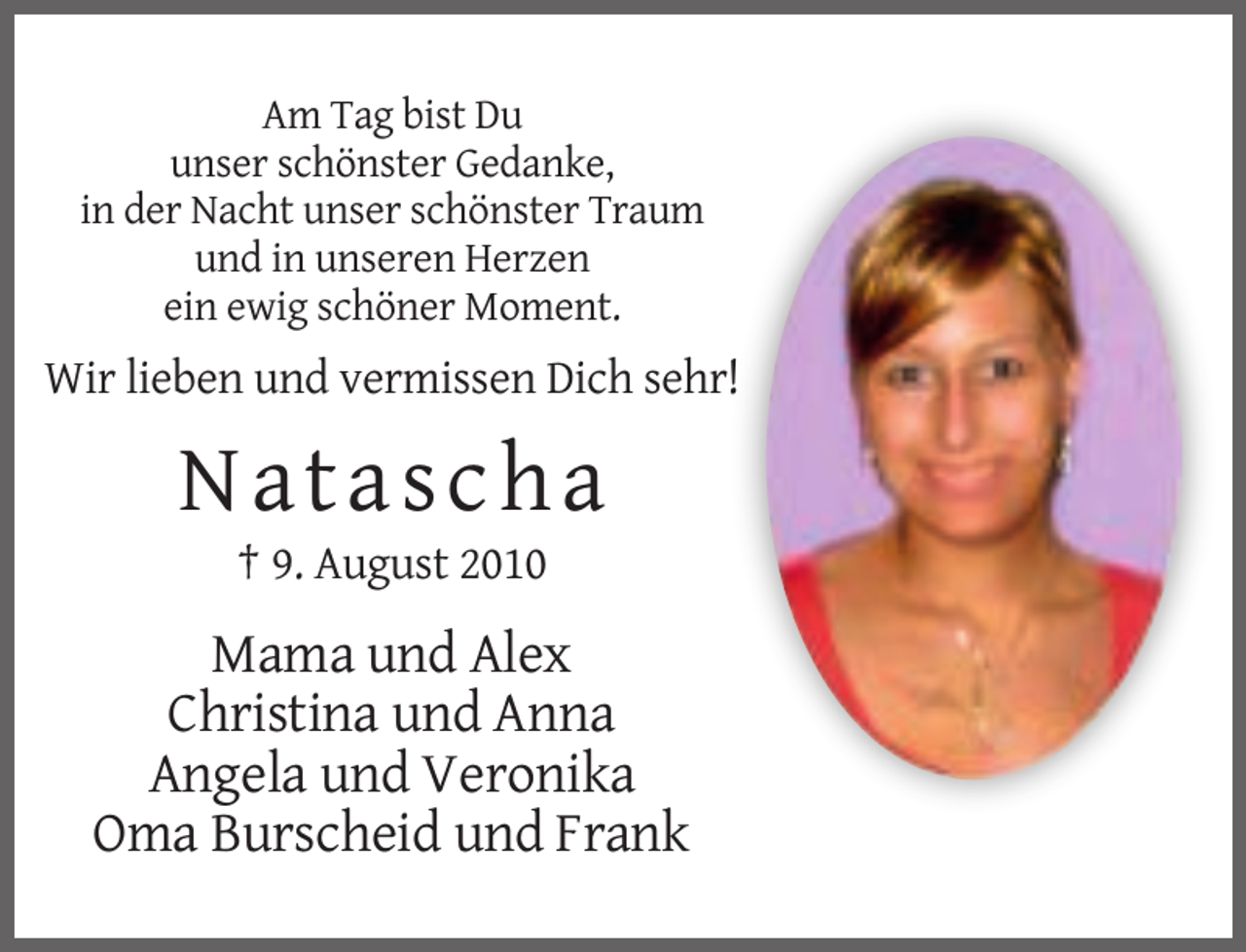 <p>Am Tag bist Du<br />unser schönster Gedanke,<br />in der Nacht unser schönster Traum<br />und in unseren Herzen<br />ein ewig schöner Moment.</p><p>Wir lieben und vermissen Dich sehr!</p><p>Natascha<br />† 9. August 2010</p><p>Mama und Alex<br />Christina und Anna<br />Angela und Veronika<br />Oma Burscheid und Frank</p>
