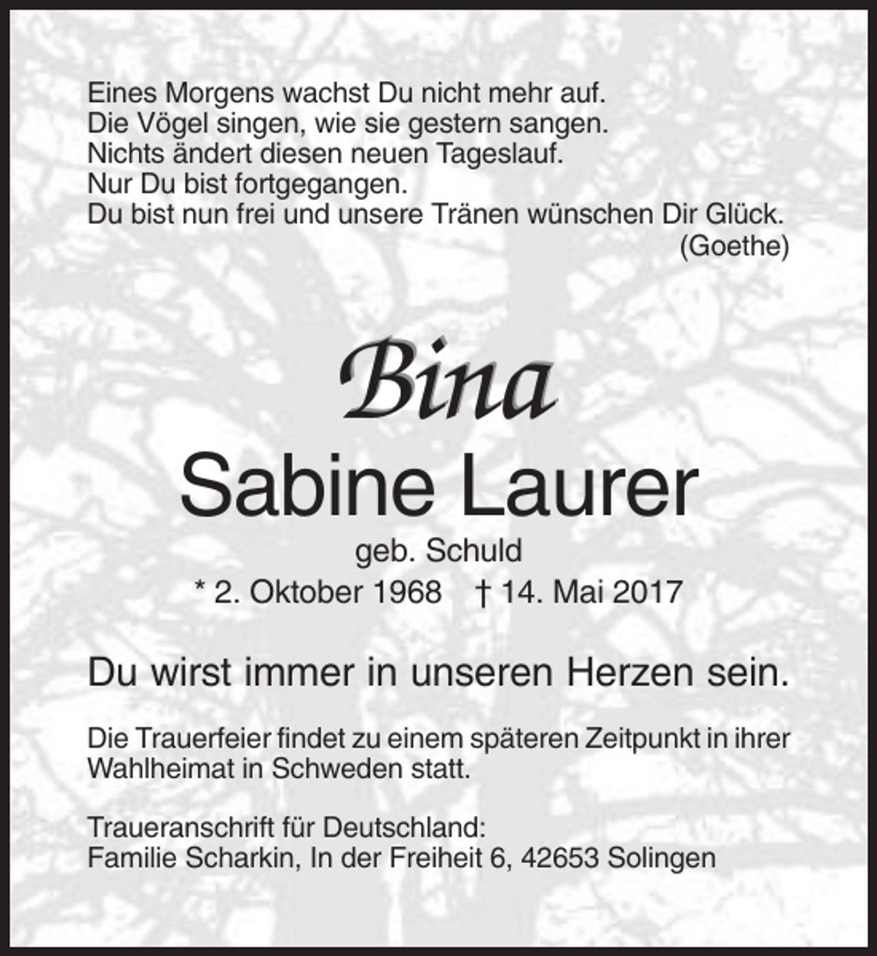 <p>Eines Morgens wachst Du nicht mehr auf.<br />Die Vögel singen, wie sie gestern sangen.<br />Nichts ändert diesen neuen Tageslauf.<br />Nur Du bist fortgegangen.<br />Du bist nun frei und unsere Tränen wünschen Dir Glück.<br />(Goethe)</p>
<p>Bina<br />Sabine Laurer<br />geb. Schuld<br />* 2. Oktober 1968 † 14. Mai 2017</p>
<p>Du wirst immer in unseren Herzen sein.<br />Die Trauerfeier findet zu einem späteren Zeitpunkt in ihrer<br />Wahlheimat in Schweden statt.<br />Traueranschrift für Deutschland:<br />Familie Scharkin, In der Freiheit 6, 42653 Solingen</p>