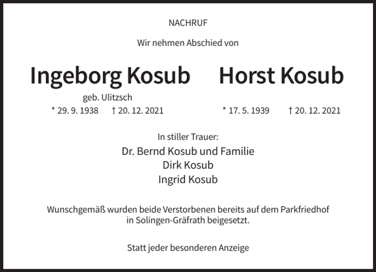 <p>NACHRUF<br />Wir nehmen Abschied von</p><p>Ingeborg Kosub</p><p>Horst Kosub</p><p>geb. Ulitzsch<br />* 29. 9. 1938 † 20. 12. 2021</p><p>* 17. 5. 1939</p><p>† 20. 12. 2021</p><p>In stiller Trauer:</p><p>Dr. Bernd Kosub und Familie<br />Dirk Kosub<br />Ingrid Kosub<br />Wunschgemäß wurden beide Verstorbenen bereits auf dem Parkfriedhof<br />in Solingen-Gräfrath beigesetzt.<br />Statt jeder besonderen Anzeige</p>
