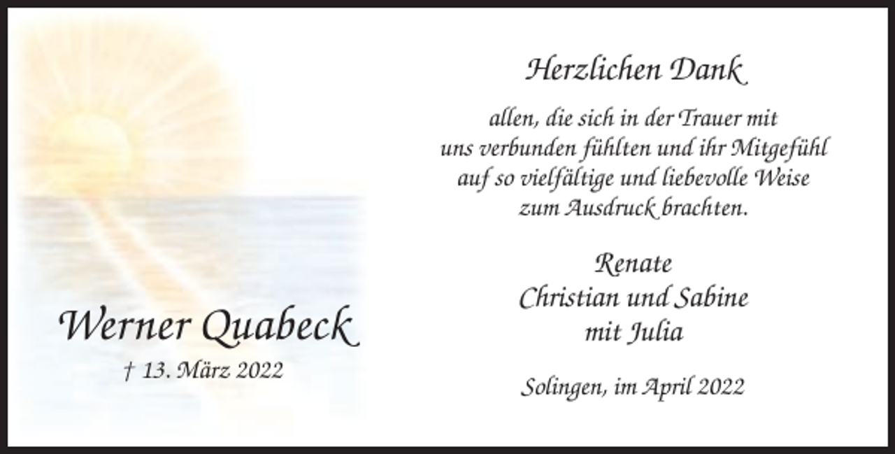 <p>Herzlichen Dank<br />allen, die sich in der Trauer mit<br />uns verbunden fühlten und ihr Mitgefühl<br />auf so vielfältige und liebevolle Weise<br />zum Ausdruck brachten.</p><p>Werner Quabeck<br />† 13. März 2022</p><p>Renate<br />Christian und Sabine<br />mit Julia<br />Solingen, im April 2022</p>