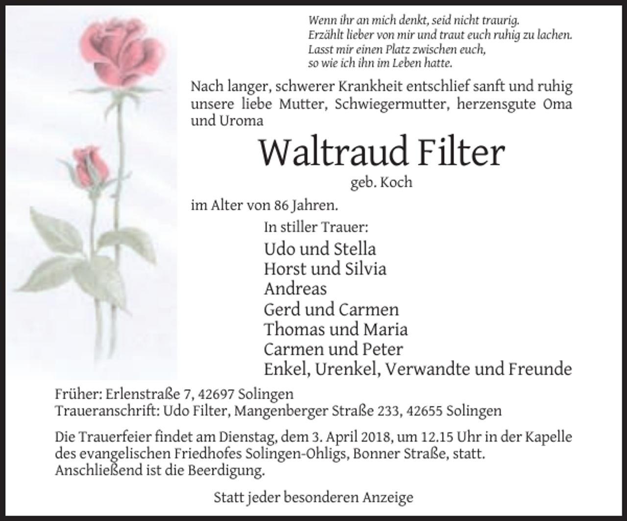 <p>Wenn ihr an mich denkt, seid nicht traurig.<br />Erzählt lieber von mir und traut euch ruhig zu lachen.<br />Lasst mir einen Platz zwischen euch,<br />so wie ich ihn im Leben hatte.</p><p>Nach langer, schwerer Krankheit entschlief sanft und ruhig<br />unsere liebe Mutter, Schwiegermutter, herzensgute Oma<br />und Uroma</p><p>Waltraud Filter<br />geb. Koch<br />im Alter von 86 Jahren.<br />In stiller Trauer:</p><p>Udo und Stella<br />Horst und Silvia<br />Andreas<br />Gerd und Carmen<br />Thomas und Maria<br />Carmen und Peter<br />Enkel, Urenkel, Verwandte und Freunde<br />Früher: Erlenstraße 7, 42697 Solingen<br />Traueranschrift: Udo Filter, Mangenberger Straße 233, 42655 Solingen<br />Die Trauerfeier findet am Dienstag, dem 3. April 2018, um 12.15 Uhr in der Kapelle<br />des evangelischen Friedhofes Solingen-Ohligs, Bonner Straße, statt.<br />Anschließend ist die Beerdigung.<br />Statt jeder besonderen Anzeige</p>