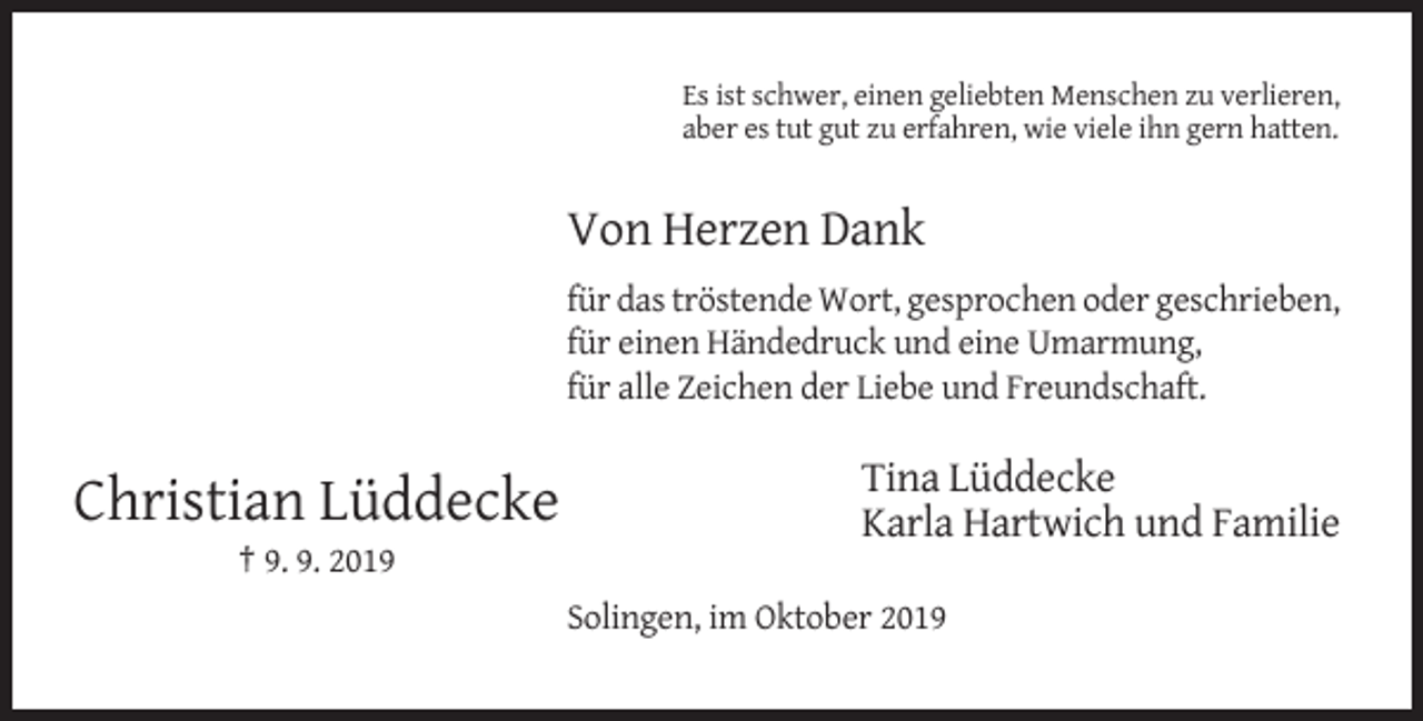 <p>Es ist schwer, einen geliebten Menschen zu verlieren,<br />aber es tut gut zu erfahren, wie viele ihn gern hatten.</p><p>Von Herzen Dank<br />für das tröstende Wort, gesprochen oder geschrieben,<br />für einen Händedruck und eine Umarmung,<br />für alle Zeichen der Liebe und Freundschaft.</p><p>Christian Lüddecke</p><p>Tina Lüddecke<br />Karla Hartwich und Familie</p><p>† 9. 9. 2019<br />Solingen, im Oktober 2019</p>