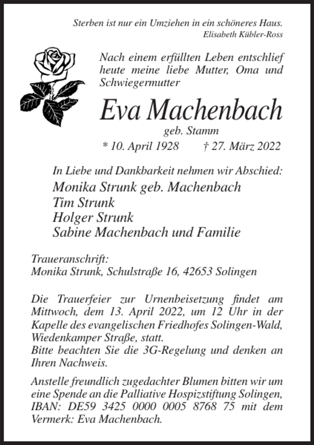 <p>Sterben ist nur ein Umziehen in ein schöneres Haus.<br />Elisabeth Kübler-Ross</p><p>Nach einem erfüllten Leben entschlief<br />heute meine liebe Mutter, Oma und<br />Schwiegermutter</p><p>Eva Machenbach<br />geb. Stamm<br />* 10. April 1928<br />† 27. März 2022</p><p>In Liebe und Dankbarkeit nehmen wir Abschied:</p><p>Monika Strunk geb. Machenbach<br />Tim Strunk<br />Holger Strunk<br />Sabine Machenbach und Familie<br />Traueranschrift:<br />Monika Strunk, Schulstraße 16, 42653 Solingen<br />Die Trauerfeier zur Urnenbeisetzung findet am<br />Mittwoch, dem 13. April 2022, um 12 Uhr in der<br />Kapelle des evangelischen Friedhofes Solingen-Wald,<br />Wiedenkamper Straße, statt.<br />Bitte beachten Sie die 3G-Regelung und denken an<br />Ihren Nachweis.<br />Anstelle freundlich zugedachter Blumen bitten wir um<br />eine Spende an die Palliative Hospizstiftung Solingen,<br />IBAN: DE59 3425 05 8768 75 mit dem<br />Vermerk: Eva Machenbach.</p>