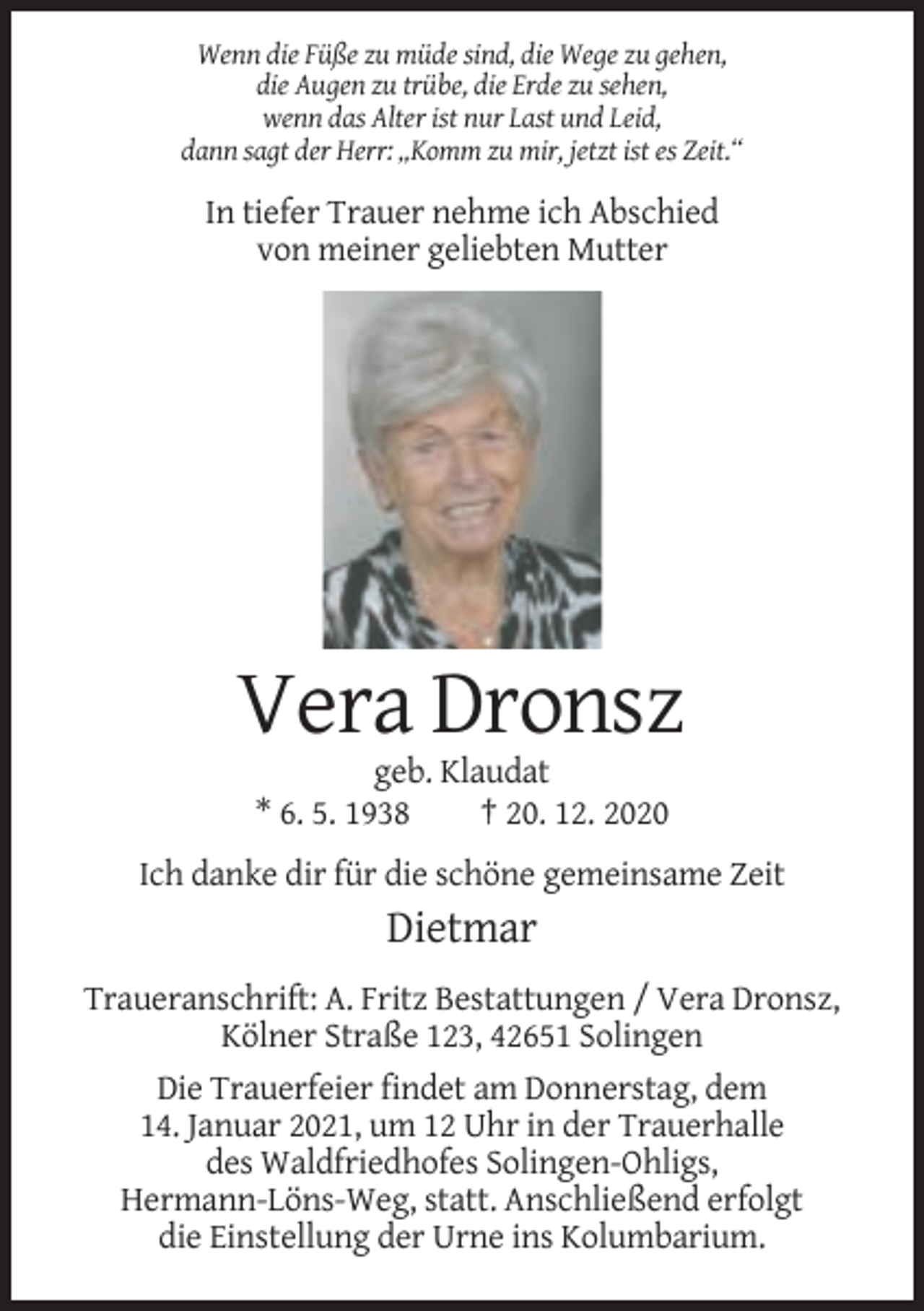 <p>Wenn die Füße zu müde sind, die Wege zu gehen,<br />die Augen zu trübe, die Erde zu sehen,<br />wenn das Alter ist nur Last und Leid,<br />dann sagt der Herr: „Komm zu mir, jetzt ist es Zeit.“</p><p>In tiefer Trauer nehme ich Abschied<br />von meiner geliebten Mutter</p><p>Vera Dronsz<br />geb. Klaudat<br />* 6. 5. 1938<br />† 20. 12. 2020<br />Ich danke dir für die schöne gemeinsame Zeit</p><p>Dietmar<br />Traueranschrift: A. Fritz Bestattungen / Vera Dronsz,<br />Kölner Straße 123, 42651 Solingen<br />Die Trauerfeier findet am Donnerstag, dem<br />14. Januar 2021, um 12 Uhr in der Trauerhalle<br />des Waldfriedhofes Solingen-Ohligs,<br />Hermann-Löns-Weg, statt. Anschließend erfolgt<br />die Einstellung der Urne ins Kolumbarium.</p>
