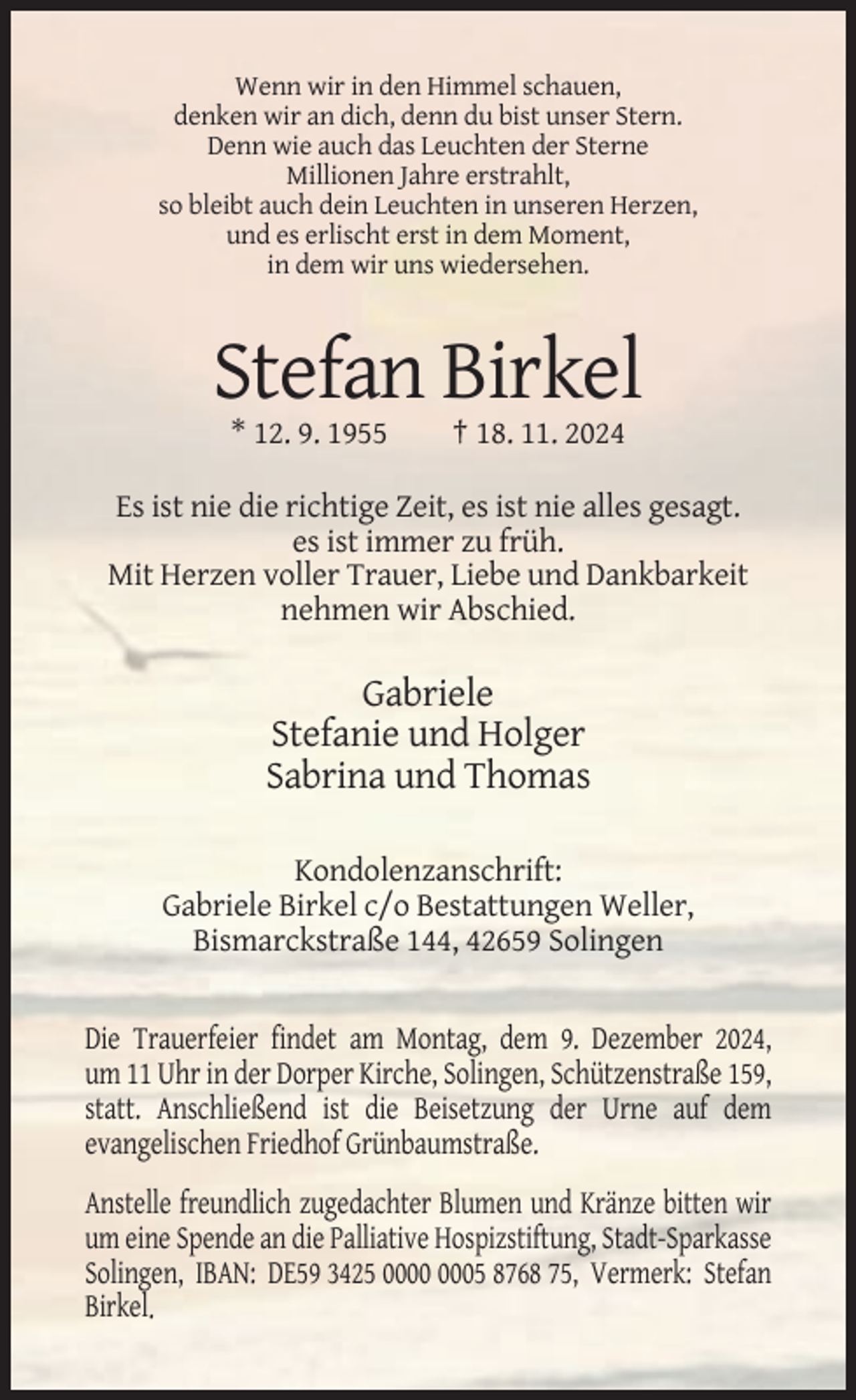 <p>Wenn wir in den Himmel schauen,<br />denken wir an dich, denn du bist unser Stern.<br />Denn wie auch das Leuchten der Sterne<br />Millionen Jahre erstrahlt,<br />so bleibt auch dein Leuchten in unseren Herzen,<br />und es erlischt erst in dem Moment,<br />in dem wir uns wiedersehen.</p><p>Stefan Birkel<br />* 12. 9. 1955</p><p>† 18. 11. 2024</p><p>Es ist nie die richtige Zeit, es ist nie alles gesagt.<br />es ist immer zu früh.<br />Mit Herzen voller Trauer, Liebe und Dankbarkeit<br />nehmen wir Abschied.</p><p>Gabriele<br />Stefanie und Holger<br />Sabrina und Thomas<br />Kondolenzanschrift:<br />Gabriele Birkel c/o Bestattungen Weller,<br />Bismarckstraße 144, 42659 Solingen</p><p>Die Trauerfeier findet am Montag, dem 9. Dezember 2024,<br />um 11 Uhr in der Dorper Kirche, Solingen, Schützenstraße 159,<br />statt. Anschließend ist die Beisetzung der Urne auf dem<br />evangelischen Friedhof Grünbaumstraße.<br />Anstelle freundlich zugedachter Blumen und Kränze bitten wir<br />um eine Spende an die Palliative Hospizstiftung, Stadt-Sparkasse<br />Solingen, IBAN: DE59 3425 05 8768 75, Vermerk: Stefan<br />Birkel.</p>