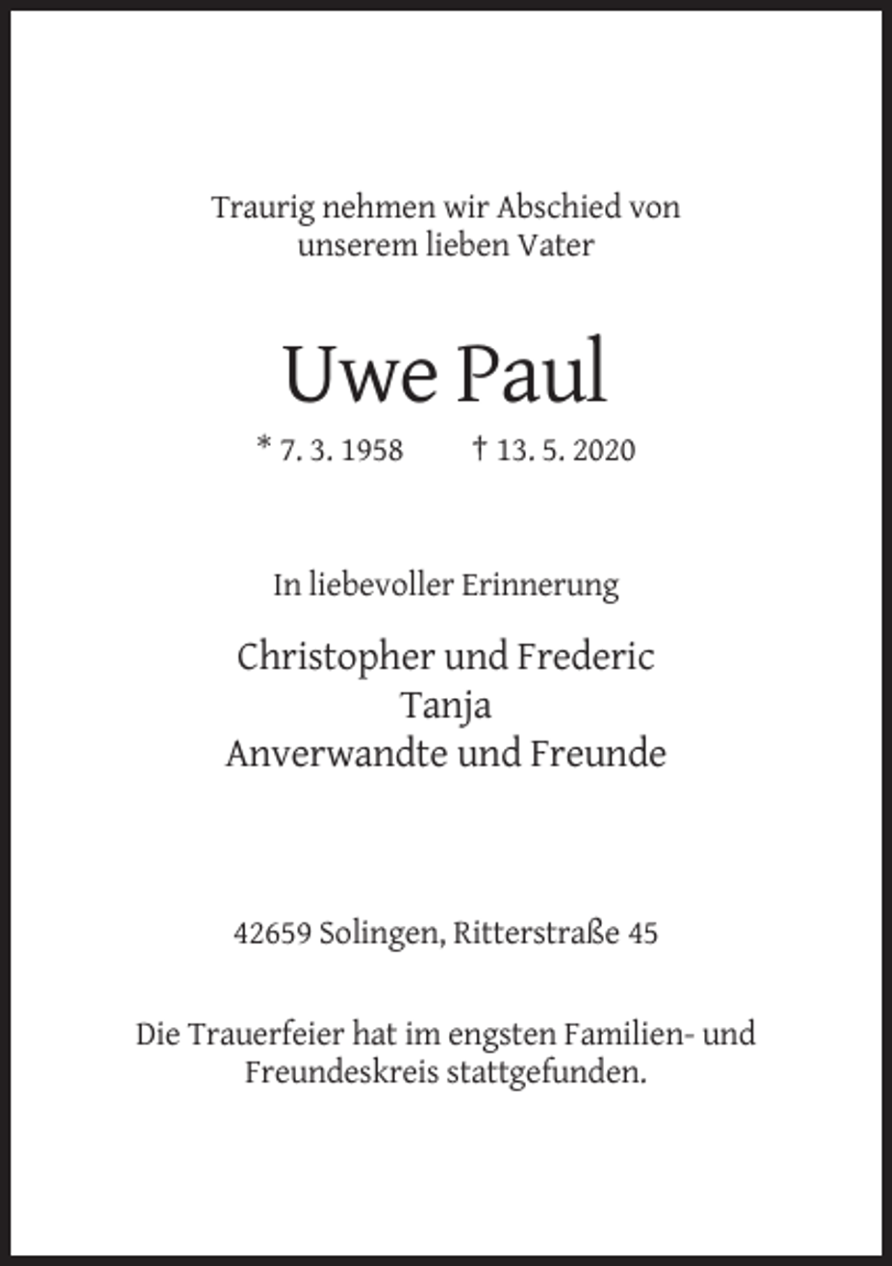 <p>Traurig nehmen wir Abschied von<br />unserem lieben Vater</p><p>Uwe Paul<br />* 7. 3. 1958</p><p>† 13. 5. 2020</p><p>In liebevoller Erinnerung</p><p>Christopher und Frederic<br />Tanja<br />Anverwandte und Freunde</p><p>42659 Solingen, Ritterstraße 45</p><p>Die Trauerfeier hat im engsten Familien- und<br />Freundeskreis stattgefunden.</p>