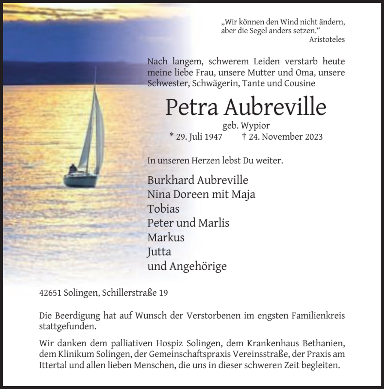 <p>„Wir können den Wind nicht ändern,<br />aber die Segel anders setzen.“<br />Aristoteles</p><p>Nach langem, schwerem Leiden verstarb heute<br />meine liebe Frau, unsere Mutter und Oma, unsere<br />Schwester, Schwägerin, Tante und Cousine</p><p>Petra Aubreville<br />* 29. Juli 1947</p><p>geb. Wypior<br />† 24. November 2023</p><p>In unseren Herzen lebst Du weiter.</p><p>Burkhard Aubreville<br />Nina Doreen mit Maja<br />Tobias<br />Peter und Marlis<br />Markus<br />Jutta<br />und Angehörige<br />42651 Solingen, Schillerstraße 19<br />Die Beerdigung hat auf Wunsch der Verstorbenen im engsten Familienkreis<br />stattgefunden.<br />Wir danken dem palliativen Hospiz Solingen, dem Krankenhaus Bethanien,<br />dem Klinikum Solingen, der Gemeinschaftspraxis Vereinsstraße, der Praxis am<br />Ittertal und allen lieben Menschen, die uns in dieser schweren Zeit begleiten.</p>