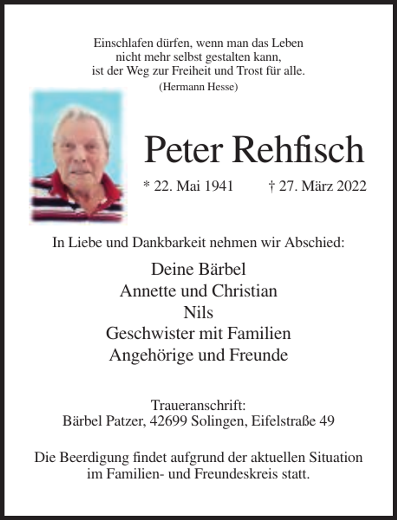 <p>Einschlafen dürfen, wenn man das Leben<br />nicht mehr selbst gestalten kann,<br />ist der Weg zur Freiheit und Trost für alle.<br />(Hermann Hesse)</p><p>Peter Rehfisch<br />* 22. Mai 1941</p><p>† 27. März 2022</p><p>In Liebe und Dankbarkeit nehmen wir Abschied:</p><p>Deine Bärbel<br />Annette und Christian<br />Nils<br />Geschwister mit Familien<br />Angehörige und Freunde<br />Traueranschrift:<br />Bärbel Patzer, 42699 Solingen, Eifelstraße 49<br />Die Beerdigung findet aufgrund der aktuellen Situation<br />im Familien- und Freundeskreis statt.</p>