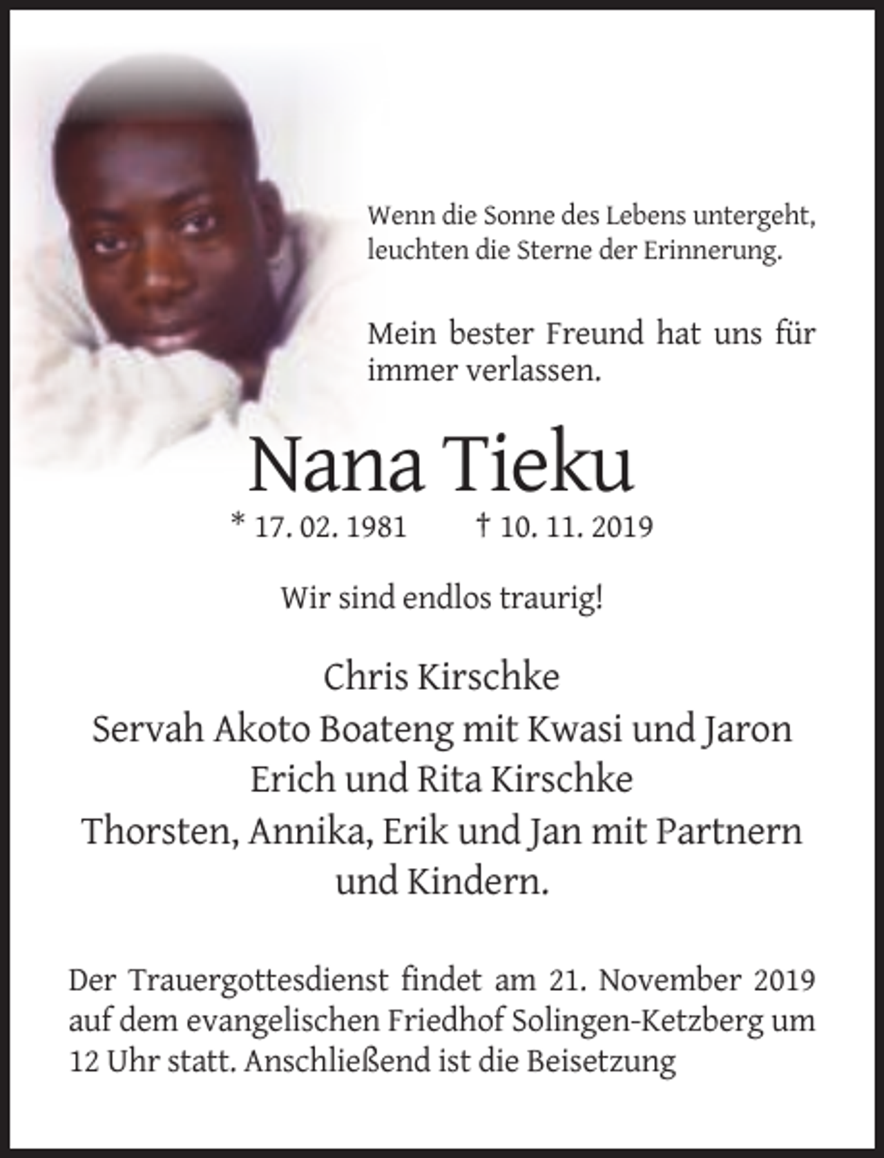 <p>Wenn die Sonne des Lebens untergeht,<br />leuchten die Sterne der Erinnerung.</p><p>Mein bester Freund hat uns für<br />immer verlassen.</p><p>Nana Tieku<br />* 17. 02. 1981</p><p>† 10. 11. 2019</p><p>Wir sind endlos traurig!</p><p>Chris Kirschke<br />Servah Akoto Boateng mit Kwasi und Jaron<br />Erich und Rita Kirschke<br />Thorsten, Annika, Erik und Jan mit Partnern<br />und Kindern.<br />Der Trauergottesdienst findet am 21. November 2019<br />auf dem evangelischen Friedhof Solingen-Ketzberg um<br />12 Uhr statt. Anschließend ist die Beisetzung</p>