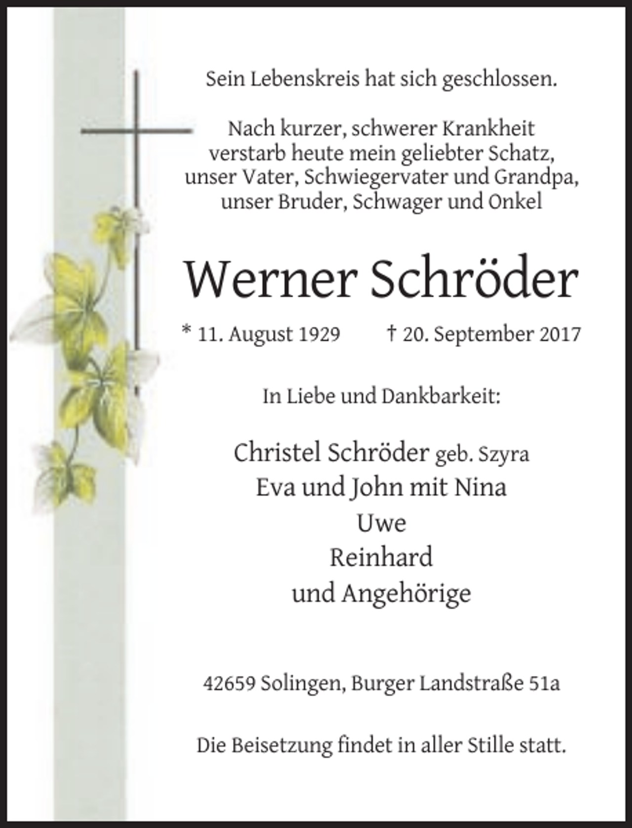 <p>Sein Lebenskreis hat sich geschlossen.<br />Nach kurzer, schwerer Krankheit<br />verstarb heute mein geliebter Schatz,<br />unser Vater, Schwiegervater und Grandpa,<br />unser Bruder, Schwager und Onkel</p><p>Werner Schröder<br />* 11. August 1929</p><p>† 20. September 2017</p><p>In Liebe und Dankbarkeit:</p><p>Christel Schröder geb. Szyra<br />Eva und John mit Nina<br />Uwe<br />Reinhard<br />und Angehörige</p><p>42659 Solingen, Burger Landstraße 51a<br />Die Beisetzung findet in aller Stille statt.</p>