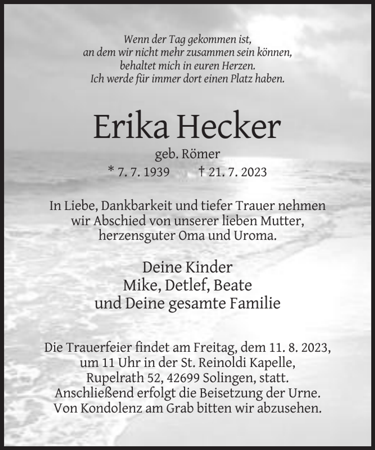 <p>Wenn der Tag gekommen ist,<br />an dem wir nicht mehr zusammen sein können,<br />behaltet mich in euren Herzen.<br />Ich werde für immer dort einen Platz haben.</p><p>Erika Hecker<br />geb. Römer<br />* 7. 7. 1939<br />† 21. 7. 2023<br />In Liebe, Dankbarkeit und tiefer Trauer nehmen<br />wir Abschied von unserer lieben Mutter,<br />herzensguter Oma und Uroma.</p><p>Deine Kinder<br />Mike, Detlef, Beate<br />und Deine gesamte Familie<br />Die Trauerfeier findet am Freitag, dem 11. 8. 2023,<br />um 11 Uhr in der St. Reinoldi Kapelle,<br />Rupelrath 52, 42699 Solingen, statt.<br />Anschließend erfolgt die Beisetzung der Urne.<br />Von Kondolenz am Grab bitten wir abzusehen.</p>