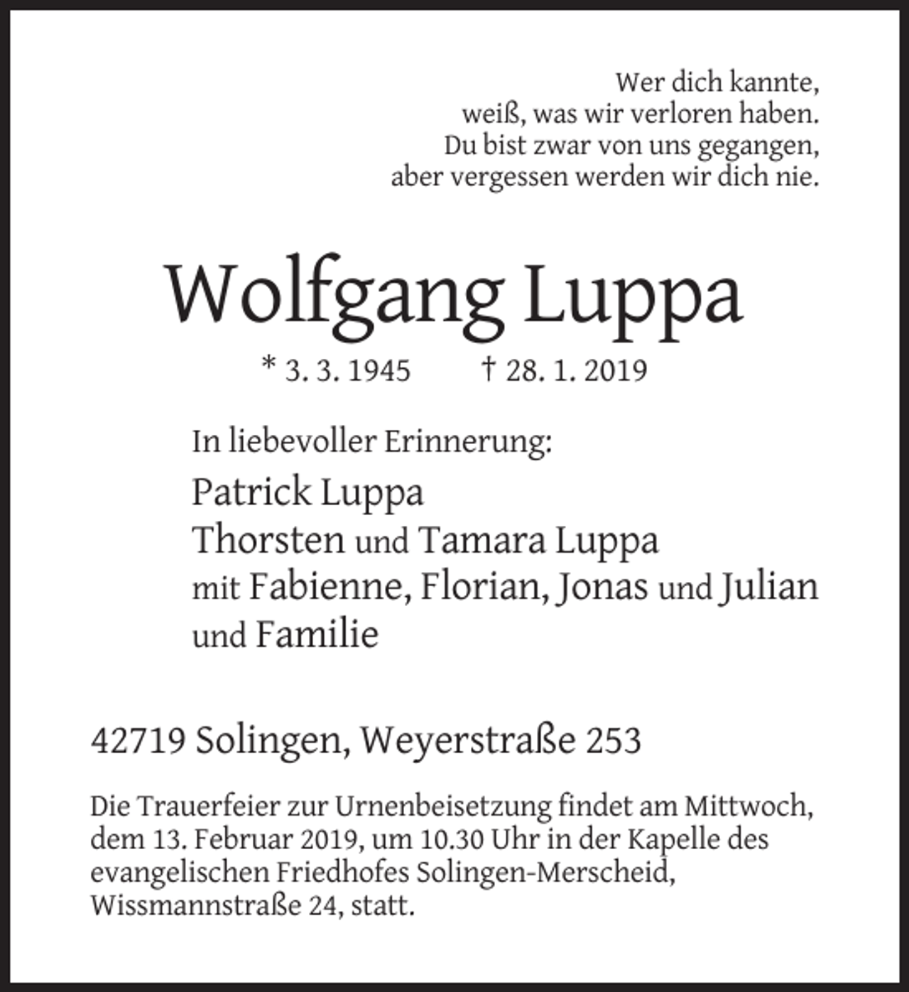 <p>Wer dich kannte,<br />weiß, was wir verloren haben.<br />Du bist zwar von uns gegangen,<br />aber vergessen werden wir dich nie.</p><p>Wolfgang Luppa<br />* 3. 3. 1945</p><p>† 28. 1. 2019</p><p>In liebevoller Erinnerung:</p><p>Patrick Luppa<br />Thorsten und Tamara Luppa<br />mit Fabienne, Florian, Jonas und Julian<br />und Familie<br />42719 Solingen, Weyerstraße 253<br />Die Trauerfeier zur Urnenbeisetzung findet am Mittwoch,<br />dem 13. Februar 2019, um 10.30 Uhr in der Kapelle des<br />evangelischen Friedhofes Solingen-Merscheid,<br />Wissmannstraße 24, statt.</p>