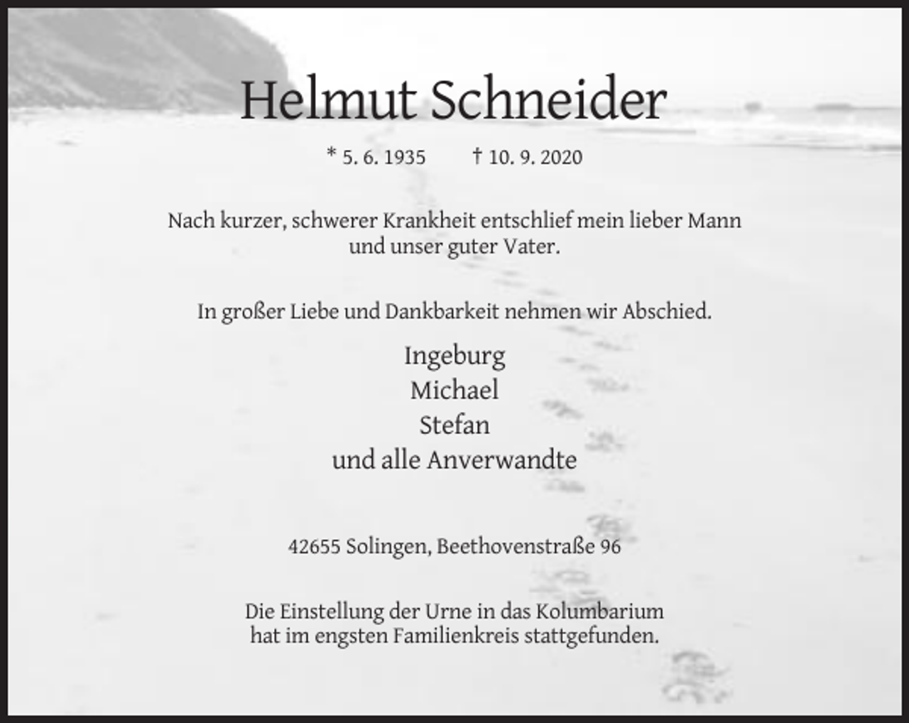 <p>Helmut Schneider<br />* 5. 6. 1935</p><p>† 10. 9. 2020</p><p>Nach kurzer, schwerer Krankheit entschlief mein lieber Mann<br />und unser guter Vater.<br />In großer Liebe und Dankbarkeit nehmen wir Abschied.</p><p>Ingeburg<br />Michael<br />Stefan<br />und alle Anverwandte</p><p>42655 Solingen, Beethovenstraße 96<br />Die Einstellung der Urne in das Kolumbarium<br />hat im engsten Familienkreis stattgefunden.</p>
