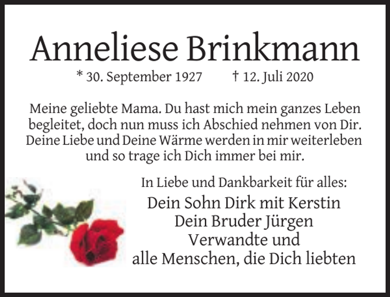 <p>Anneliese Brinkmann<br />* 30. September 1927</p><p>† 12. Juli 2020</p><p>Meine geliebte Mama. Du hast mich mein ganzes Leben<br />begleitet, doch nun muss ich Abschied nehmen von Dir.<br />Deine Liebe und Deine Wärme werden in mir weiterleben<br />und so trage ich Dich immer bei mir.<br />In Liebe und Dankbarkeit für alles:</p><p>Dein Sohn Dirk mit Kerstin<br />Dein Bruder Jürgen<br />Verwandte und<br />alle Menschen, die Dich liebten</p>