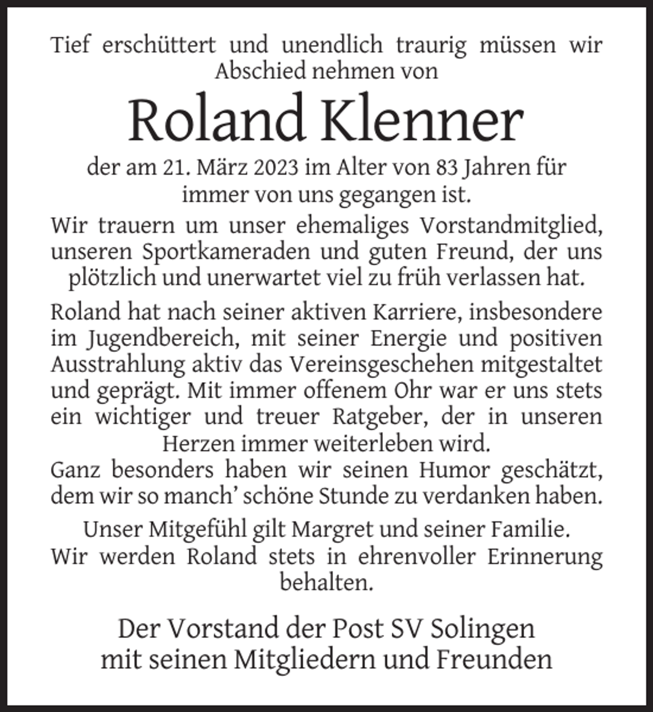 <p>Tief erschüttert und unendlich traurig müssen wir<br />Abschied nehmen von</p><p>Roland Klenner<br />der am 21. März 2023 im Alter von 83 Jahren für<br />immer von uns gegangen ist.<br />Wir trauern um unser ehemaliges Vorstandmitglied,<br />unseren Sportkameraden und guten Freund, der uns<br />plötzlich und unerwartet viel zu früh verlassen hat.<br />Roland hat nach seiner aktiven Karriere, insbesondere<br />im Jugendbereich, mit seiner Energie und positiven<br />Ausstrahlung aktiv das Vereinsgeschehen mitgestaltet<br />und geprägt. Mit immer offenem Ohr war er uns stets<br />ein wichtiger und treuer Ratgeber, der in unseren<br />Herzen immer weiterleben wird.<br />Ganz besonders haben wir seinen Humor geschätzt,<br />dem wir so manch’ schöne Stunde zu verdanken haben.<br />Unser Mitgefühl gilt Margret und seiner Familie.<br />Wir werden Roland stets in ehrenvoller Erinnerung<br />behalten.</p><p>Der Vorstand der Post SV Solingen<br />mit seinen Mitgliedern und Freunden</p>