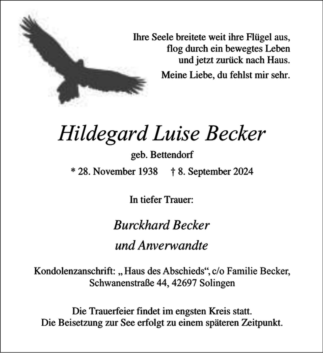 <p>Ihre Seele breitete weit ihre Flügel aus,<br />flog durch ein bewegtes Leben<br />und jetzt zurück nach Haus.<br />Meine Liebe, du fehlst mir sehr.</p><p>Hildegard Luise Becker<br />geb. Bettendorf<br />* 28. November 1938</p><p>† 8. September 2024</p><p>In tiefer Trauer:</p><p>Burckhard Becker<br />und Anverwandte<br />Kondolenzanschrift: „ Haus des Abschieds“, c/o Familie Becker,<br />Schwanenstraße 44, 42697 Solingen<br />Die Trauerfeier findet im engsten Kreis statt.<br />Die Beisetzung zur See erfolgt zu einem späteren Zeitpunkt.</p>