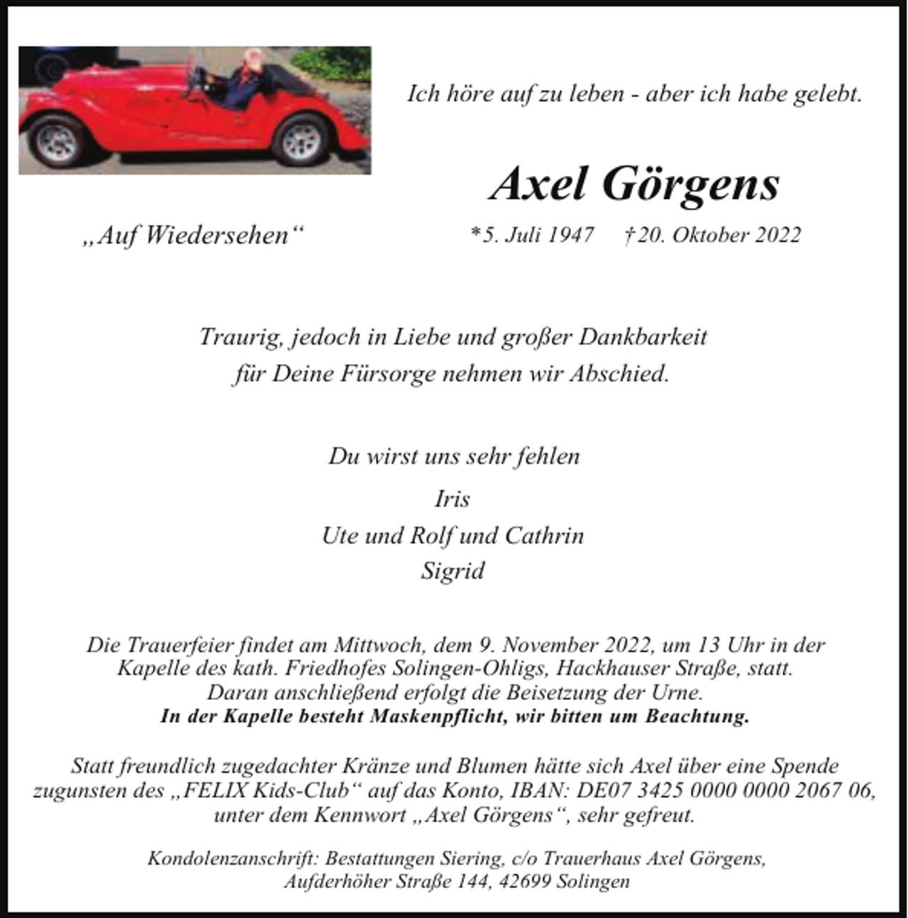 <p>Ich höre auf zu leben - aber ich habe gelebt.</p><p>Axel Görgens<br />„Auf Wiedersehen“</p><p>* 5. Juli 1947</p><p>† 20. Oktober 2022</p><p>Traurig, jedoch in Liebe und großer Dankbarkeit<br />für Deine Fürsorge nehmen wir Abschied.<br />Du wirst uns sehr fehlen<br />Iris<br />Ute und Rolf und Cathrin<br />Sigrid<br />Die Trauerfeier findet am Mittwoch, dem 9. November 2022, um 13 Uhr in der<br />Kapelle des kath. Friedhofes Solingen-Ohligs, Hackhauser Straße, statt.<br />Daran anschließend erfolgt die Beisetzung der Urne.<br />In der Kapelle besteht Maskenpflicht, wir bitten um Beachtung.</p><p>Statt freundlich zugedachter Kränze und Blumen hätte sich Axel über eine Spende<br />zugunsten des „FELIX Kids-Club“ auf das Konto, IBAN: DE07 3425 2067 06,<br />unter dem Kennwort „Axel Görgens“, sehr gefreut.<br />Kondolenzanschrift: Bestattungen Siering, c/o Trauerhaus Axel Görgens,<br />Aufderhöher Straße 144, 42699 Solingen</p>