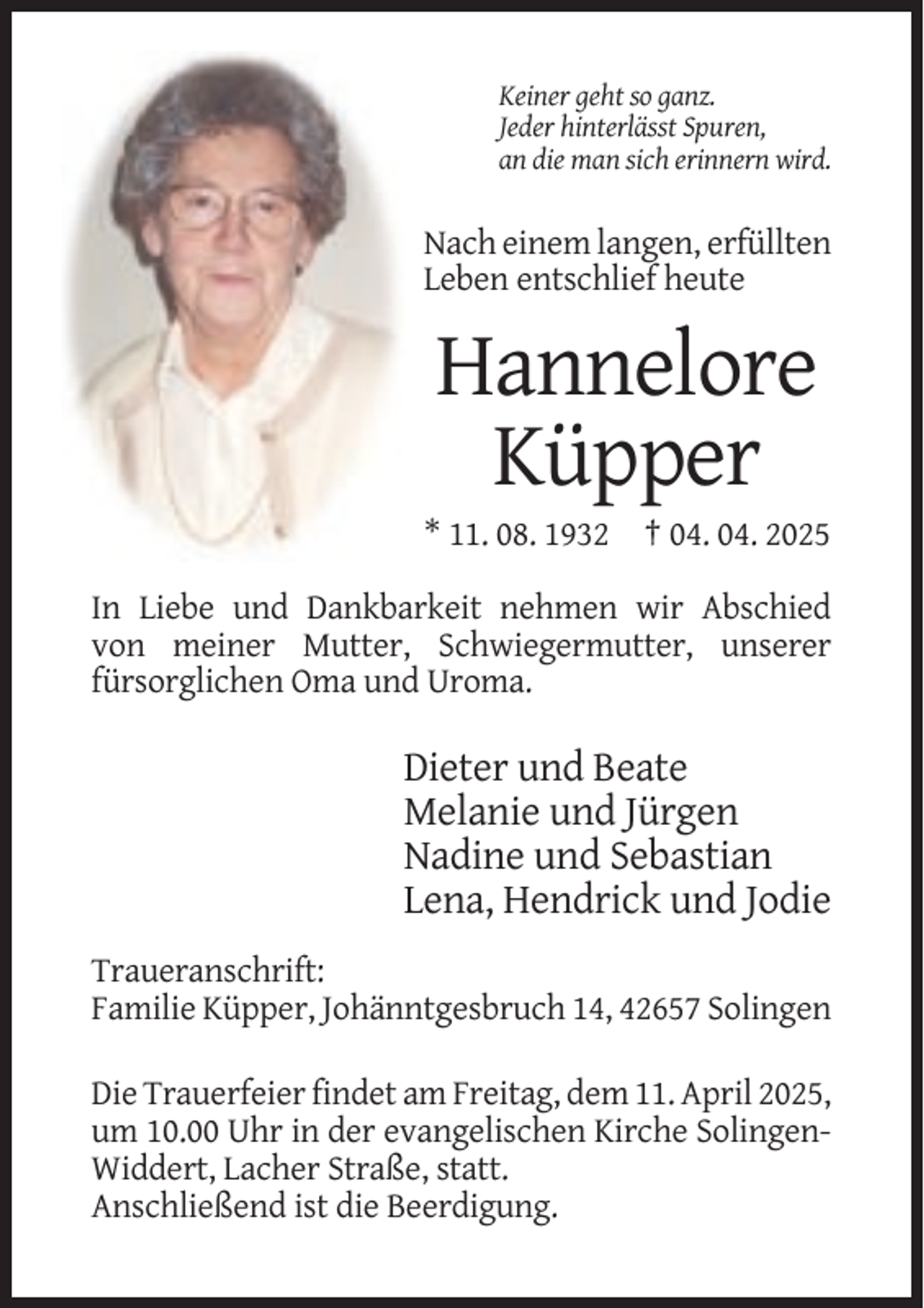 <p>Keiner geht so ganz.<br />Jeder hinterlässt Spuren,<br />an die man sich erinnern wird.</p><p>Nach einem langen, erfüllten<br />Leben entschlief heute</p><p>Hannelore<br />Küpper<br />* 11. 08. 1932 † 04. 04. 2025<br />In Liebe und Dankbarkeit nehmen wir Abschied<br />von meiner Mutter, Schwiegermutter, unserer<br />fürsorglichen Oma und Uroma.</p><p>Dieter und Beate<br />Melanie und Jürgen<br />Nadine und Sebastian<br />Lena, Hendrick und Jodie<br />Traueranschrift:<br />Familie Küpper, Johänntgesbruch 14, 42657 Solingen<br />Die Trauerfeier findet am Freitag, dem 11. April 2025,<br />um 10.00 Uhr in der evangelischen Kirche SolingenWiddert, Lacher Straße, statt.<br />Anschließend ist die Beerdigung.</p>