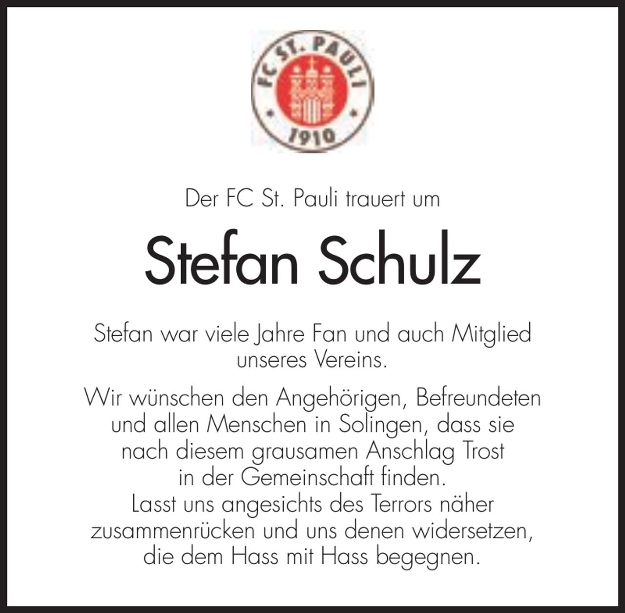 <p>Der FC St. Pauli trauert um</p><p>Stefan Schulz<br />Stefan war viele Jahre Fan und auch Mitglied<br />unseres Vereins.<br />Wir wünschen den Angehörigen, Befreundeten<br />und allen Menschen in Solingen, dass sie<br />nach diesem grausamen Anschlag Trost<br />in der Gemeinschaft finden.<br />Lasst uns angesichts des Terrors näher<br />zusammenrücken und uns denen widersetzen,<br />die dem Hass mit Hass begegnen.</p>