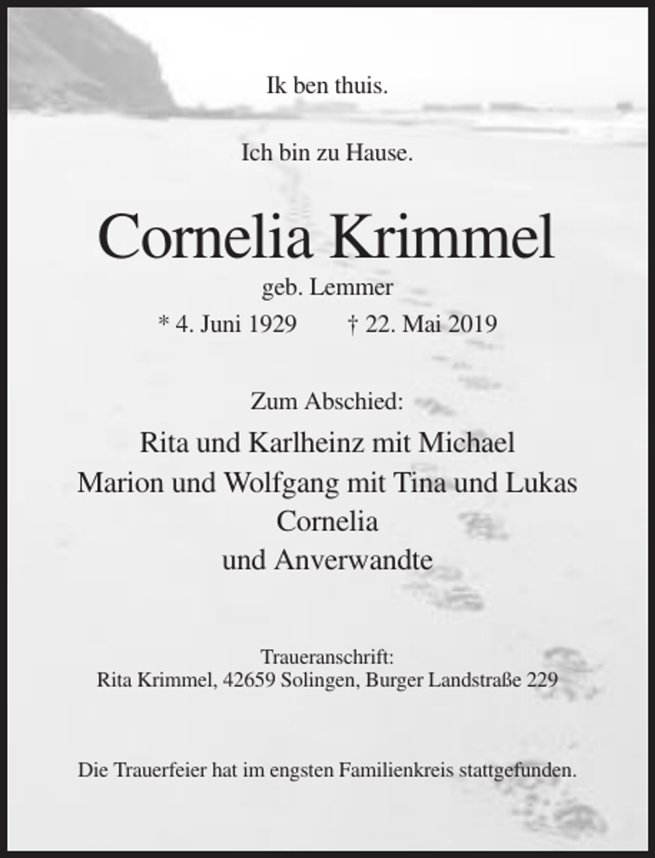 <p>Ik ben thuis.<br />Ich bin zu Hause.</p><p>Cornelia Krimmel<br />geb. Lemmer<br />* 4. Juni 1929<br />† 22. Mai 2019<br />Zum Abschied:</p><p>Rita und Karlheinz mit Michael<br />Marion und Wolfgang mit Tina und Lukas<br />Cornelia<br />und Anverwandte<br />Traueranschrift:<br />Rita Krimmel, 42659 Solingen, Burger Landstraße 229</p><p>Die Trauerfeier hat im engsten Familienkreis stattgefunden.</p>