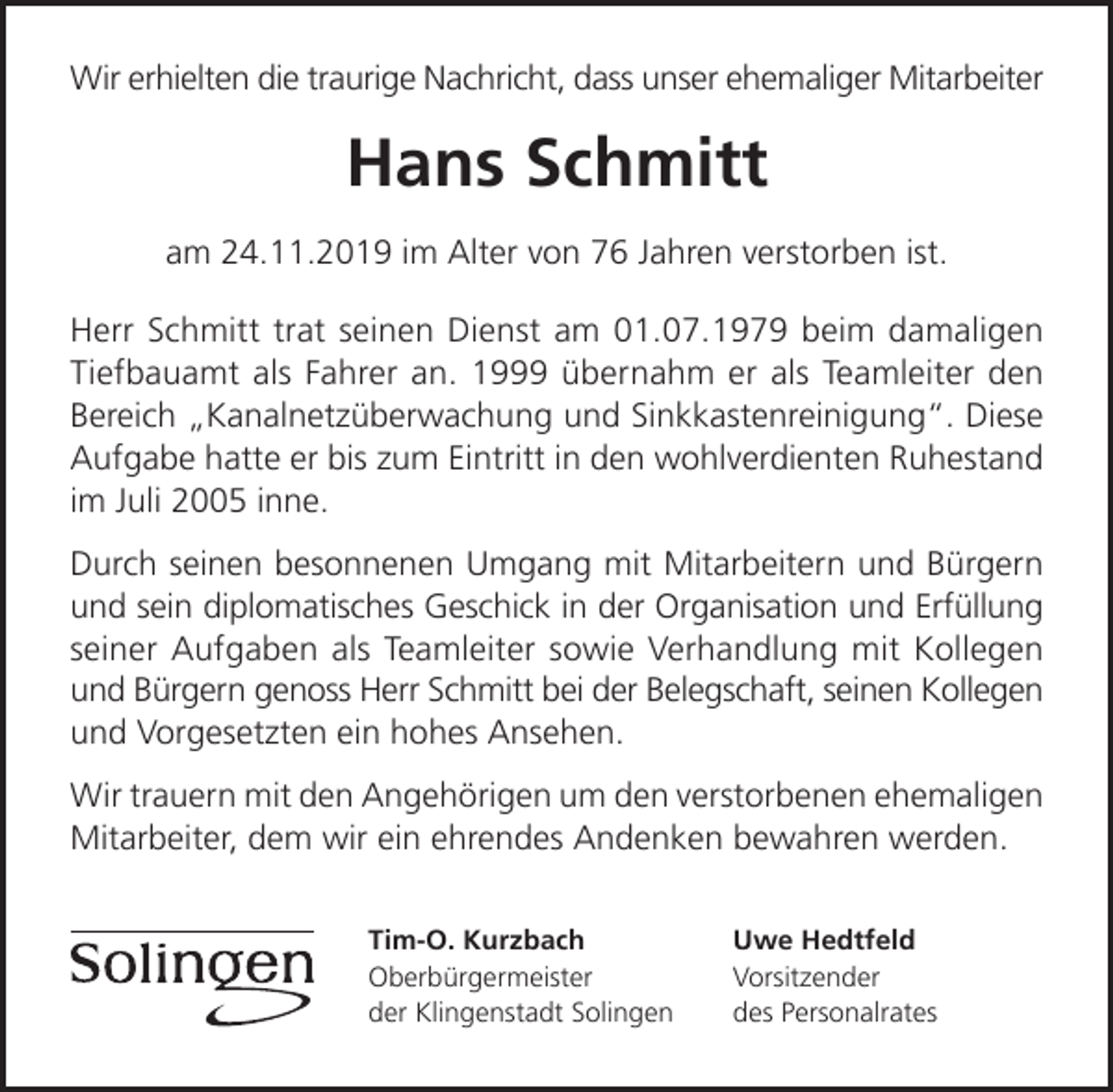 <p>Wir erhielten die traurige Nachricht, dass unser ehemaliger Mitarbeiter</p><p>Hans Schmitt<br />am 24.11.2019 im Alter von 76 Jahren verstorben ist.<br />Herr Schmitt trat seinen Dienst am 01.07.1979 beim damaligen<br />Tiefbauamt als Fahrer an. 1999 übernahm er als Teamleiter den<br />Bereich „Kanalnetzüberwachung und Sinkkastenreinigung“. Diese<br />Aufgabe hatte er bis zum Eintritt in den wohlverdienten Ruhestand<br />im Juli 2005 inne.<br />Durch seinen besonnenen Umgang mit Mitarbeitern und Bürgern<br />und sein diplomatisches Geschick in der Organisation und Erfüllung<br />seiner Aufgaben als Teamleiter sowie Verhandlung mit Kollegen<br />und Bürgern genoss Herr Schmitt bei der Belegschaft, seinen Kollegen<br />und Vorgesetzten ein hohes Ansehen.<br />Wir trauern mit den Angehörigen um den verstorbenen ehemaligen<br />Mitarbeiter, dem wir ein ehrendes Andenken bewahren werden.<br />Tim-O. Kurzbach<br />Oberbürgermeister<br />der Klingenstadt Solingen</p><p>Uwe Hedtfeld<br />Vorsitzender<br />des Personalrates</p>