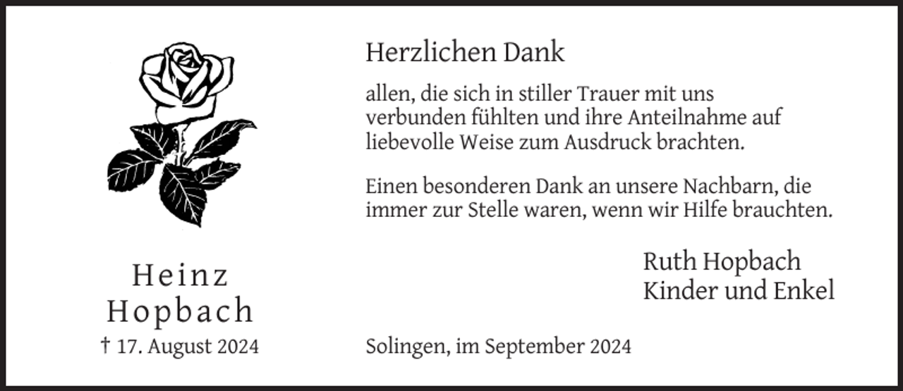 <p>Herzlichen Dank<br />allen, die sich in stiller Trauer mit uns<br />verbunden fühlten und ihre Anteilnahme auf<br />liebevolle Weise zum Ausdruck brachten.<br />Einen besonderen Dank an unsere Nachbarn, die<br />immer zur Stelle waren, wenn wir Hilfe brauchten.</p><p>Ruth Hopbach<br />Kinder und Enkel</p><p>Heinz<br />Hopbach<br />† 17. August 2024</p><p>Solingen, im September 2024</p>