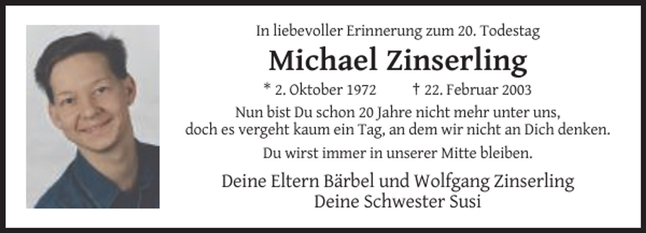 <p>In liebevoller Erinnerung zum 20. Todestag</p><p>Michael Zinserling<br />* 2. Oktober 1972<br />† 22. Februar 2003<br />Nun bist Du schon 20 Jahre nicht mehr unter uns,<br />doch es vergeht kaum ein Tag, an dem wir nicht an Dich denken.<br />Du wirst immer in unserer Mitte bleiben.</p><p>Deine Eltern Bärbel und Wolfgang Zinserling<br />Deine Schwester Susi</p>
