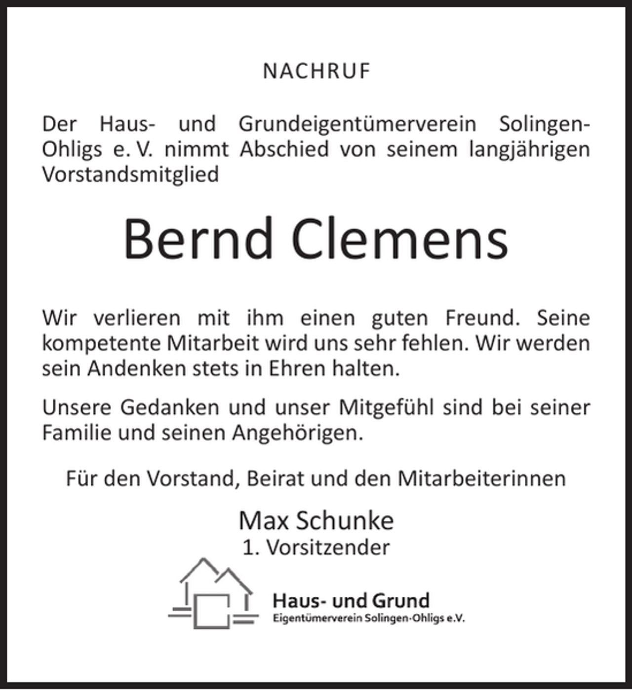 <p>NACHRUF<br />Der Haus- und Grundeigentümerverein SolingenOhligs e. V. nimmt Abschied von seinem langjährigen<br />Vorstandsmitglied</p><p>Bernd Clemens<br />Wir verlieren mit ihm einen guten Freund. Seine<br />kompetente Mitarbeit wird uns sehr fehlen. Wir werden<br />sein Andenken stets in Ehren halten.<br />Unsere Gedanken und unser Mitgefühl sind bei seiner<br />Familie und seinen Angehörigen.<br />Für den Vorstand, Beirat und den Mitarbeiterinnen</p><p>Max Schunke<br />1. Vorsitzender</p>