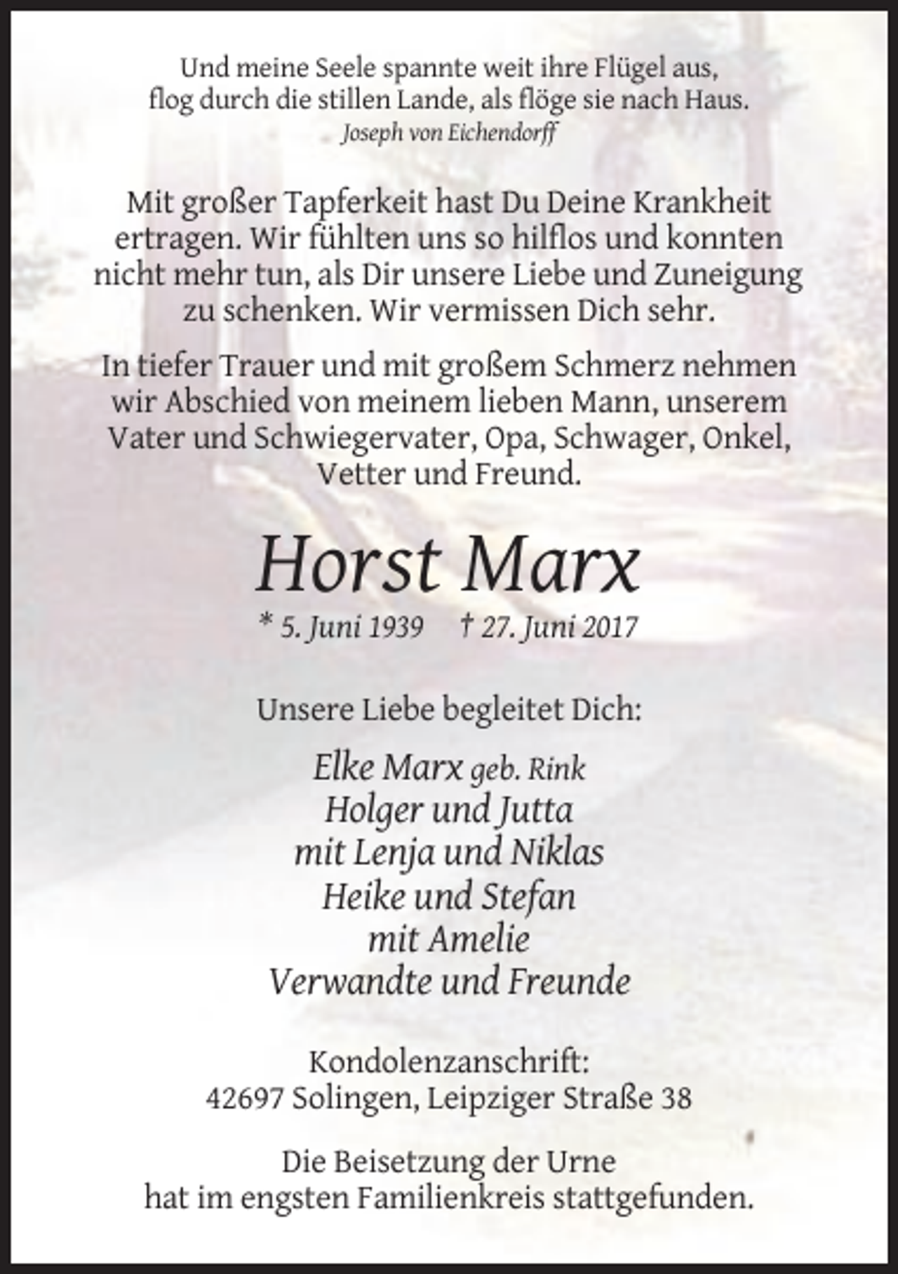 <p>Und meine Seele spannte weit ihre Flügel aus,<br />flog durch die stillen Lande, als flöge sie nach Haus.<br />Joseph von Eichendorff</p><p>Mit großer Tapferkeit hast Du Deine Krankheit<br />ertragen. Wir fühlten uns so hilflos und konnten<br />nicht mehr tun, als Dir unsere Liebe und Zuneigung<br />zu schenken. Wir vermissen Dich sehr.<br />In tiefer Trauer und mit großem Schmerz nehmen<br />wir Abschied von meinem lieben Mann, unserem<br />Vater und Schwiegervater, Opa, Schwager, Onkel,<br />Vetter und Freund.</p><p>Horst Marx<br />* 5. Juni 1939</p><p>† 27. Juni 2017</p><p>Unsere Liebe begleitet Dich:</p><p>Elke Marx geb. Rink<br />Holger und Jutta<br />mit Lenja und Niklas<br />Heike und Stefan<br />mit Amelie<br />Verwandte und Freunde<br />Kondolenzanschrift:<br />42697 Solingen, Leipziger Straße 38<br />Die Beisetzung der Urne<br />hat im engsten Familienkreis stattgefunden.</p>