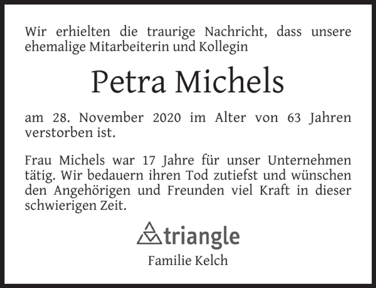 <p>Wir erhielten die traurige Nachricht, dass unsere<br />ehemalige Mitarbeiterin und Kollegin</p><p>Petra Michels<br />am 28. November 2020 im Alter von 63 Jahren<br />verstorben ist.<br />Frau Michels war 17 Jahre für unser Unternehmen<br />tätig. Wir bedauern ihren Tod zutiefst und wünschen<br />den Angehörigen und Freunden viel Kraft in dieser<br />schwierigen Zeit.<br />Familie Kelch</p>