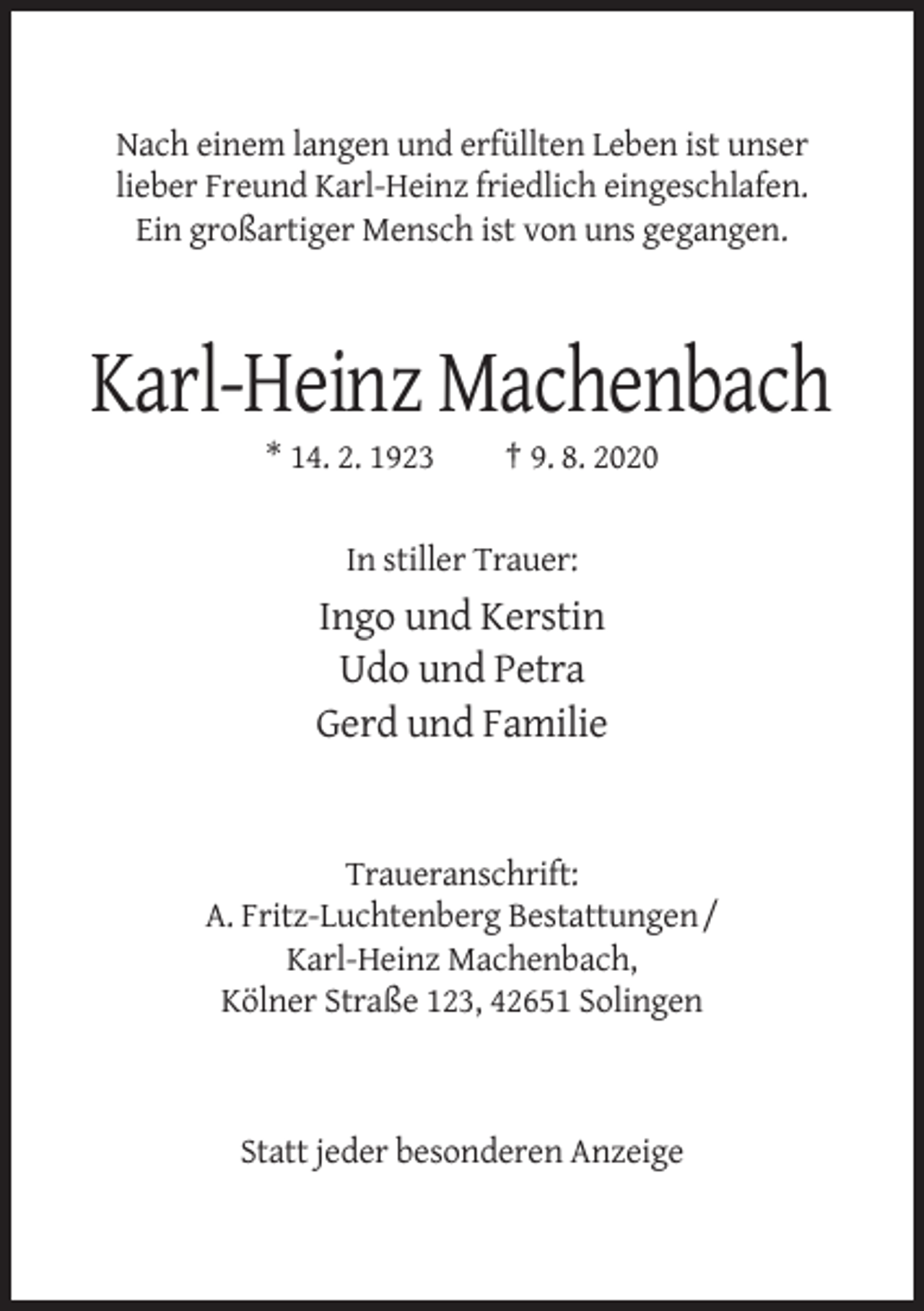 <p>Nach einem langen und erfüllten Leben ist unser<br />lieber Freund Karl-Heinz friedlich eingeschlafen.<br />Ein großartiger Mensch ist von uns gegangen.</p><p>Karl-Heinz Machenbach<br />* 14. 2. 1923</p><p>† 9. 8. 2020</p><p>In stiller Trauer:</p><p>Ingo und Kerstin<br />Udo und Petra<br />Gerd und Familie</p><p>Traueranschrift:<br />A. Fritz-Luchtenberg Bestattungen /<br />Karl-Heinz Machenbach,<br />Kölner Straße 123, 42651 Solingen</p><p>Statt jeder besonderen Anzeige</p>