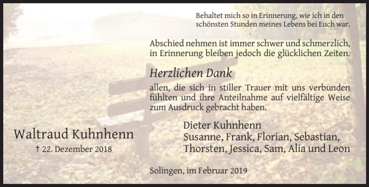 <p>Behaltet mich so in Erinnerung, wie ich in den<br />schönsten Stunden meines Lebens bei Euch war.</p><p>Abschied nehmen ist immer schwer und schmerzlich,<br />in Erinnerung bleiben jedoch die glücklichen Zeiten.</p><p>Herzlichen Dank<br />allen, die sich in stiller Trauer mit uns verbunden<br />fühlten und ihre Anteilnahme auf vielfältige Weise<br />zum Ausdruck gebracht haben.</p><p>Waltraud Kuhnhenn<br />† 22. Dezember 2018</p><p>Dieter Kuhnhenn<br />Susanne, Frank, Florian, Sebastian,<br />Thorsten, Jessica, Sam, Alia und Leon<br />Solingen, im Februar 2019</p>