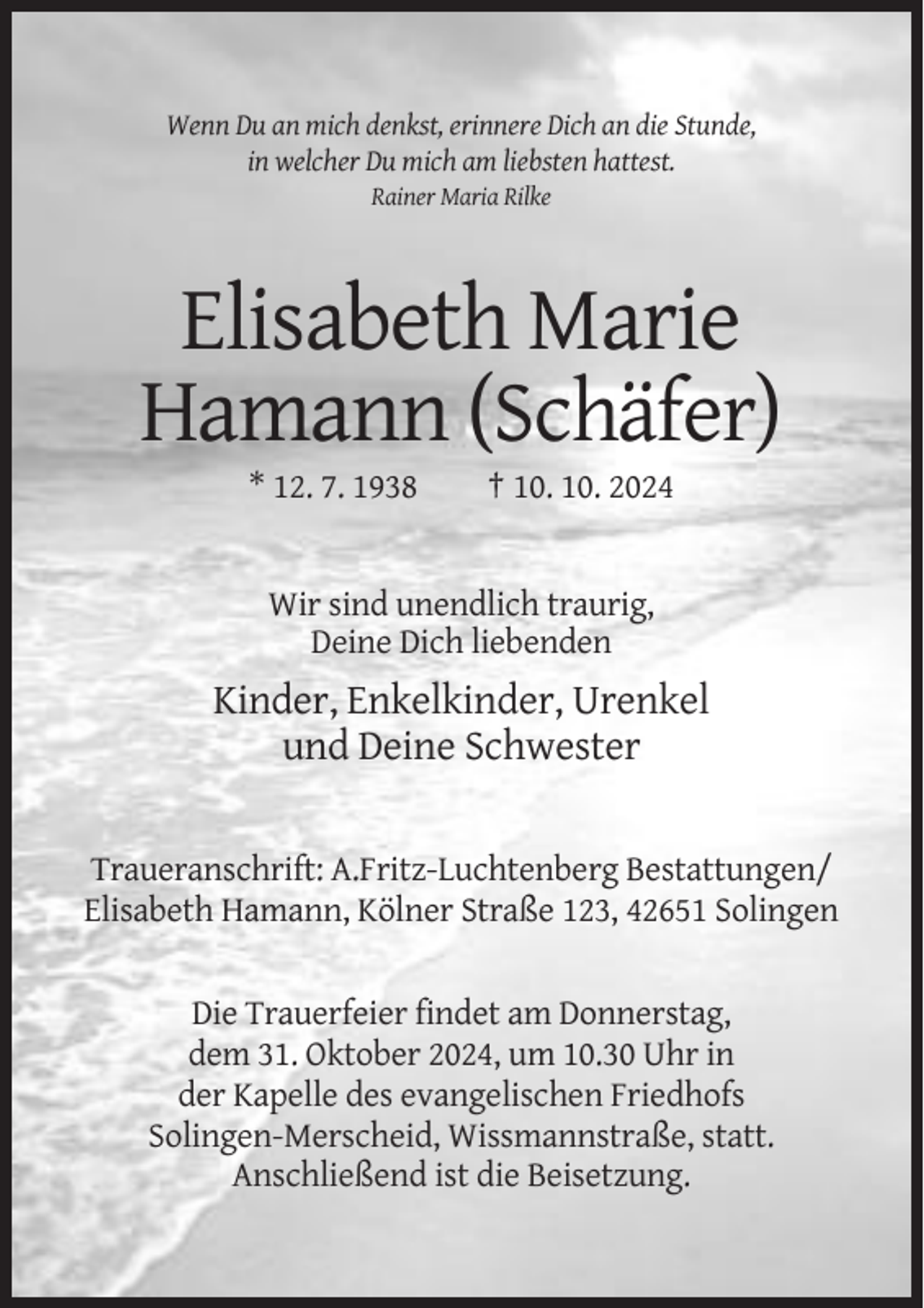 <p>Wenn Du an mich denkst, erinnere Dich an die Stunde,<br />in welcher Du mich am liebsten hattest.<br />Rainer Maria Rilke</p><p>Elisabeth Marie<br />Hamann (Schäfer)<br />* 12. 7. 1938</p><p>† 10. 10. 2024</p><p>Wir sind unendlich traurig,<br />Deine Dich liebenden</p><p>Kinder, Enkelkinder, Urenkel<br />und Deine Schwester</p><p>Traueranschrift: A.Fritz-Luchtenberg Bestattungen/<br />Elisabeth Hamann, Kölner Straße 123, 42651 Solingen</p><p>Die Trauerfeier findet am Donnerstag,<br />dem 31. Oktober 2024, um 10.30 Uhr in<br />der Kapelle des evangelischen Friedhofs<br />Solingen-Merscheid, Wissmannstraße, statt.<br />Anschließend ist die Beisetzung.</p>