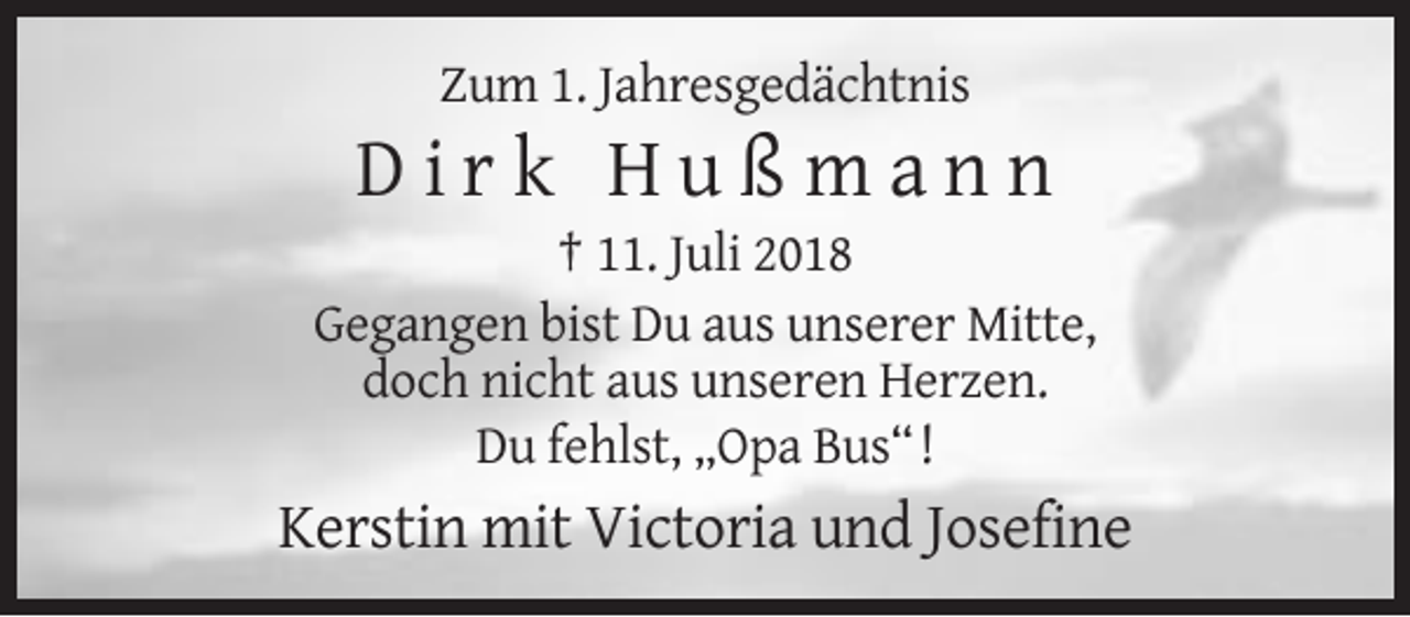 <p>Zum 1. Jahresgedächtnis</p><p>Dirk Hußmann<br />† 11. Juli 2018<br />Gegangen bist Du aus unserer Mitte,<br />doch nicht aus unseren Herzen.<br />Du fehlst, „Opa Bus“ !</p><p>Kerstin mit Victoria und Josefine</p>