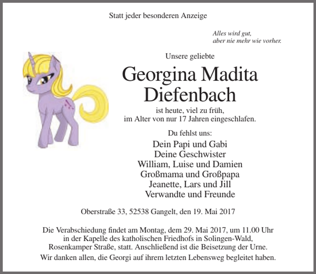 <p>Statt jeder besonderen Anzeige<br />Alles wird gut,<br />aber nie mehr wie vorher.</p><p>Unsere geliebte</p><p>Georgina Madita<br />Diefenbach<br />ist heute, viel zu früh,<br />im Alter von nur 17 Jahren eingeschlafen.<br />Du fehlst uns:</p><p>Dein Papi und Gabi<br />Deine Geschwister<br />William, Luise und Damien<br />Großmama und Großpapa<br />Jeanette, Lars und Jill<br />Verwandte und Freunde<br />Oberstraße 33, 52538 Gangelt, den 19. Mai 2017<br />Die Verabschiedung findet am Montag, dem 29. Mai 2017, um 11.00 Uhr<br />in der Kapelle des katholischen Friedhofs in Solingen-Wald,<br />Rosenkamper Straße, statt. Anschließend ist die Beisetzung der Urne.<br />Wir danken allen, die Georgi auf ihrem letzten Lebensweg begleitet haben.</p>