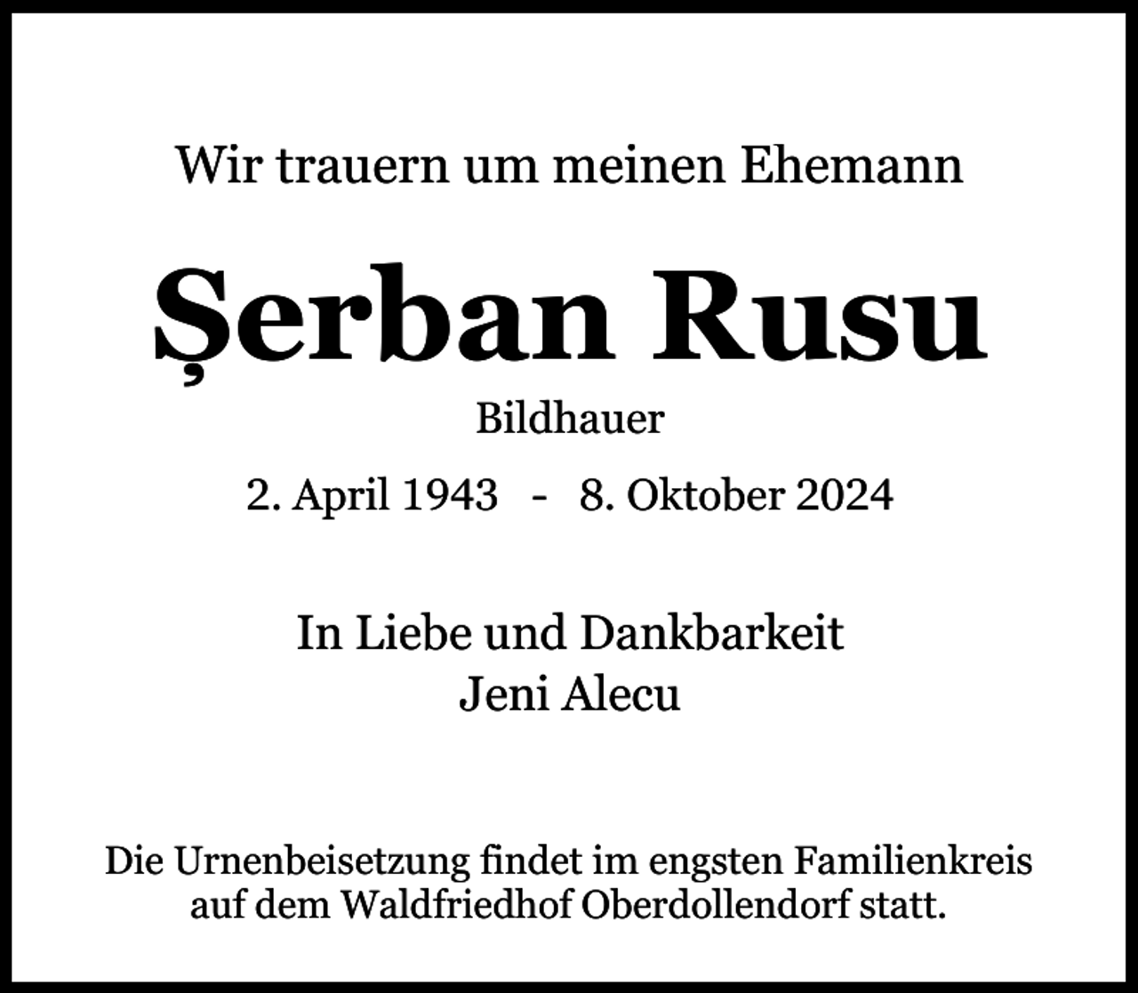 <p>Wir trauern um meinen Ehemann</p><p>Șerban Rusu<br />Bildhauer</p><p>2. April 1943 - 8. Oktober 2024</p><p>In Liebe und Dankbarkeit<br />Jeni Alecu<br />Die Urnenbeisetzung findet im engsten Familienkreis<br />auf dem Waldfriedhof Oberdollendorf statt.</p>
