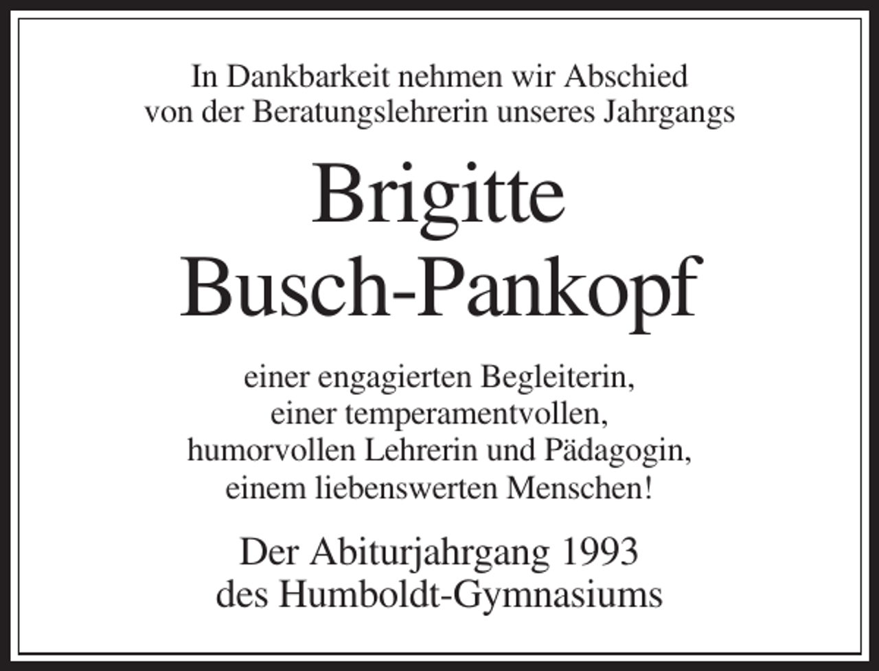 <p>In Dankbarkeit nehmen wir Abschied<br />von der Beratungslehrerin unseres Jahrgangs</p><p>Brigitte<br />Busch-Pankopf<br />einer engagierten Begleiterin,<br />einer temperamentvollen,<br />humorvollen Lehrerin und Pädagogin,<br />einem liebenswerten Menschen!</p><p>Der Abiturjahrgang 1993<br />des Humboldt-Gymnasiums</p>